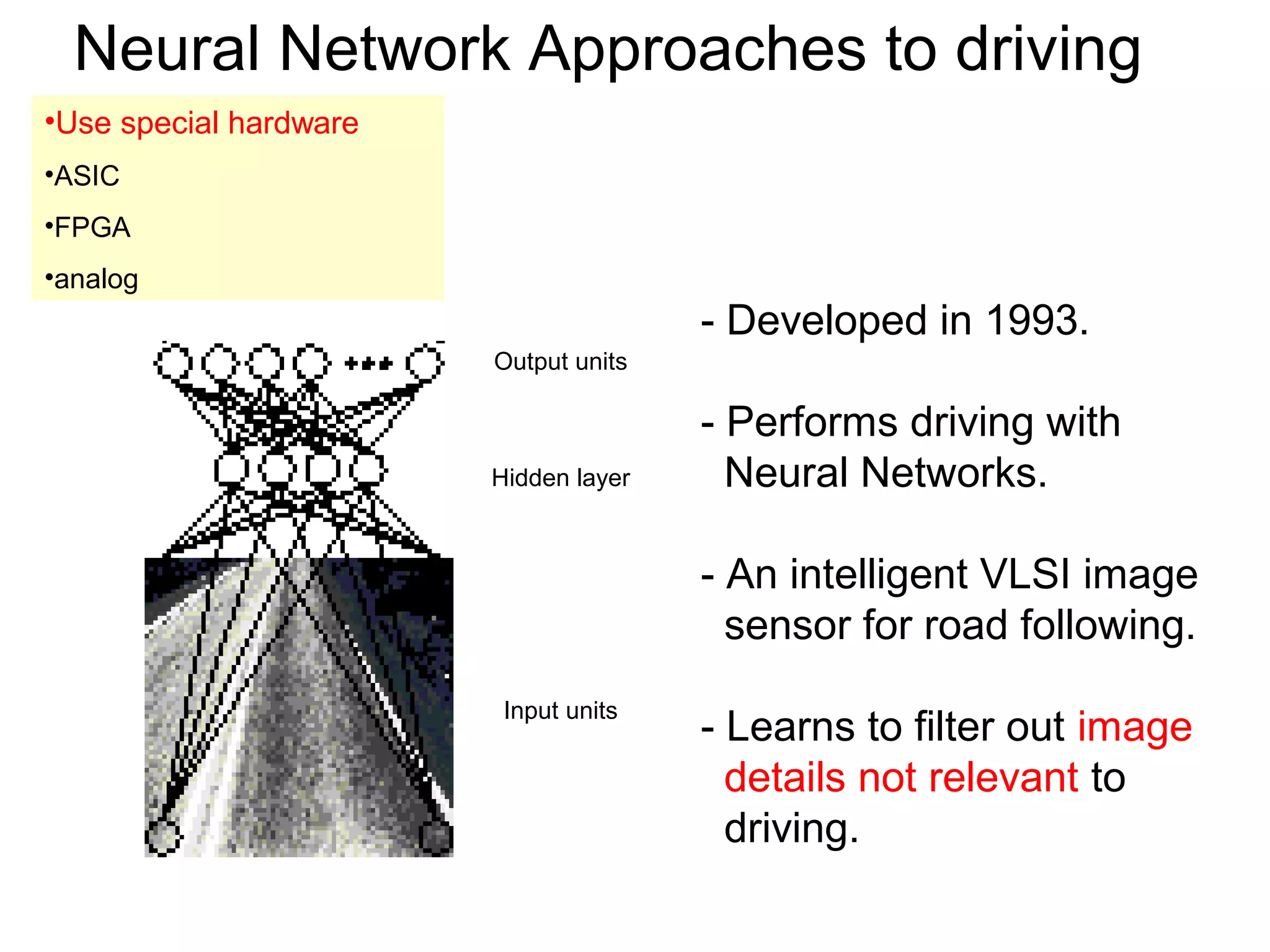 Neural Network Approaches to driving
- Developed in 1993.
- Performs driving with
Neural Networks.
- An intelligent VLSI image
sensor for road following.
- Learns to filter out image
details not relevant to
driving.
Hidden layer
Output units
Input units
•Use special hardware
•ASIC
•FPGA
•analog
 