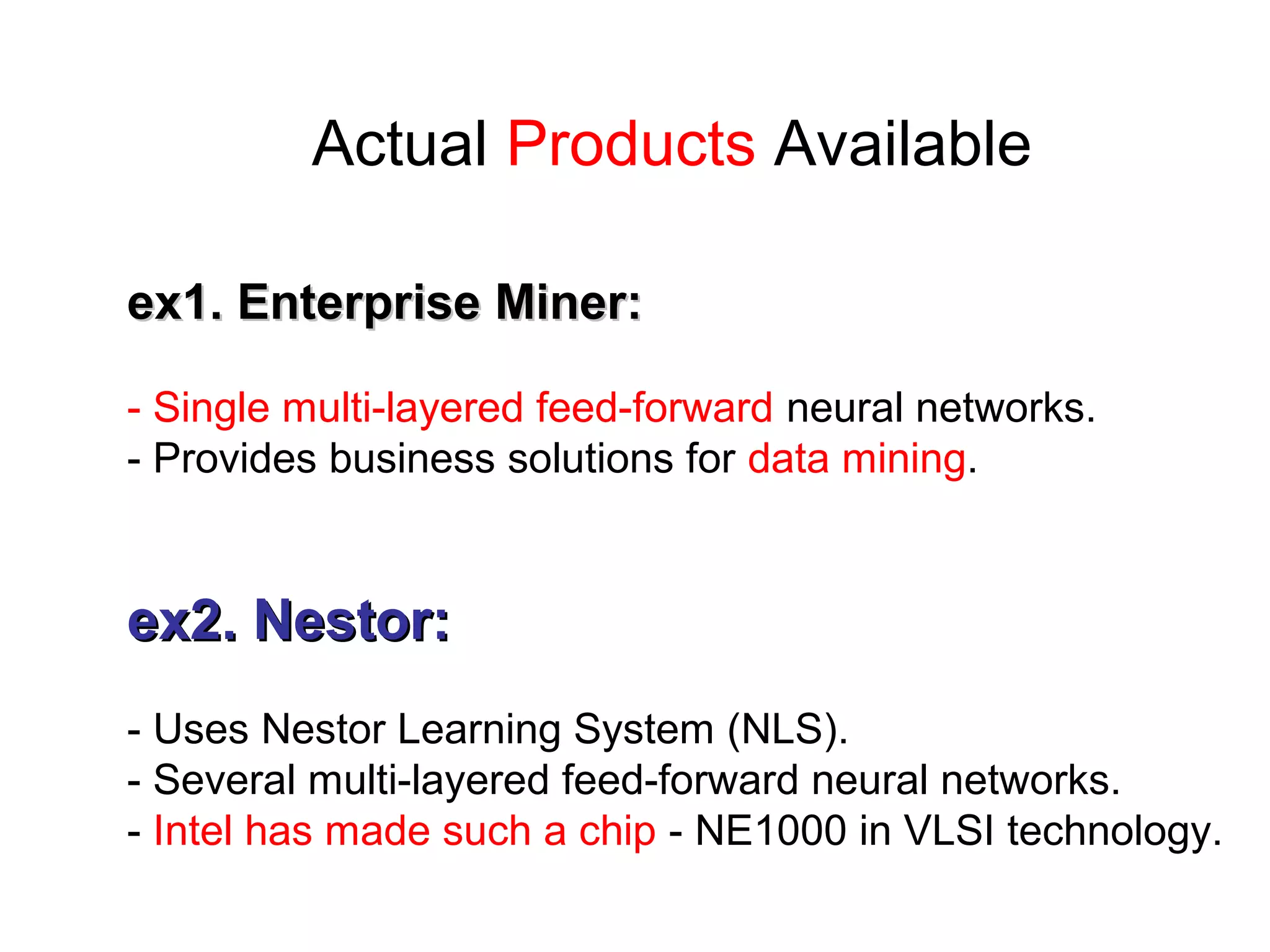 Actual Products Available
ex1. Enterprise Miner:ex1. Enterprise Miner:
- Single multi-layered feed-forward neural networks.
- Provides business solutions for data mining.
ex2. Nestor:ex2. Nestor:
- Uses Nestor Learning System (NLS).
- Several multi-layered feed-forward neural networks.
- Intel has made such a chip - NE1000 in VLSI technology.
 