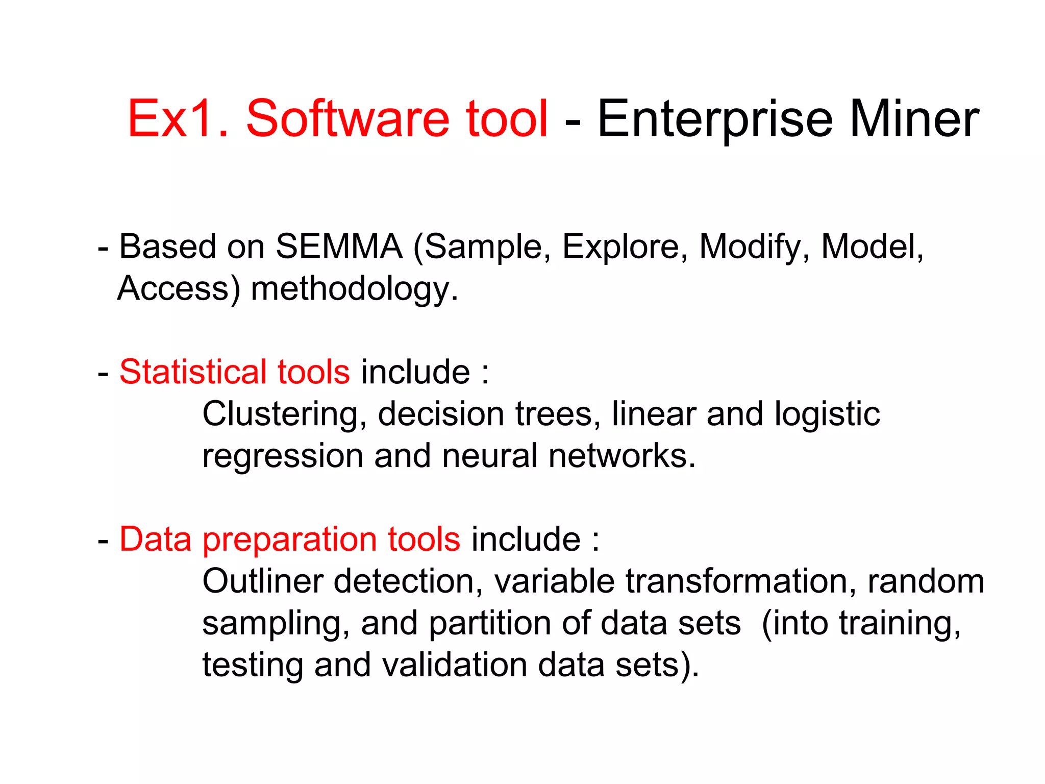 Ex1. Software tool - Enterprise Miner
- Based on SEMMA (Sample, Explore, Modify, Model,
Access) methodology.
- Statistical tools include :
Clustering, decision trees, linear and logistic
regression and neural networks.
- Data preparation tools include :
Outliner detection, variable transformation, random
sampling, and partition of data sets (into training,
testing and validation data sets).
 