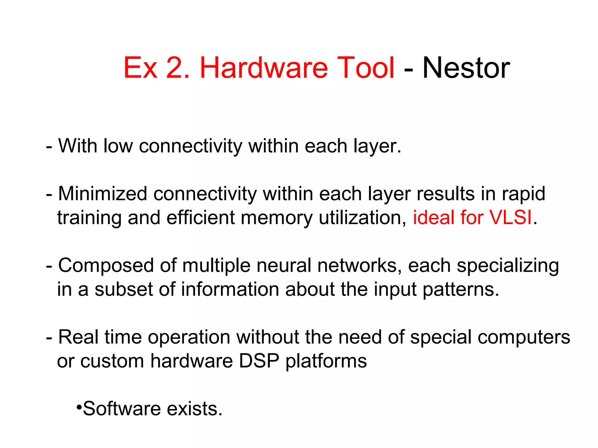 Ex 2. Hardware Tool - Nestor
- With low connectivity within each layer.
- Minimized connectivity within each layer results in rapid
training and efficient memory utilization, ideal for VLSI.
- Composed of multiple neural networks, each specializing
in a subset of information about the input patterns.
- Real time operation without the need of special computers
or custom hardware DSP platforms
•Software exists.
 