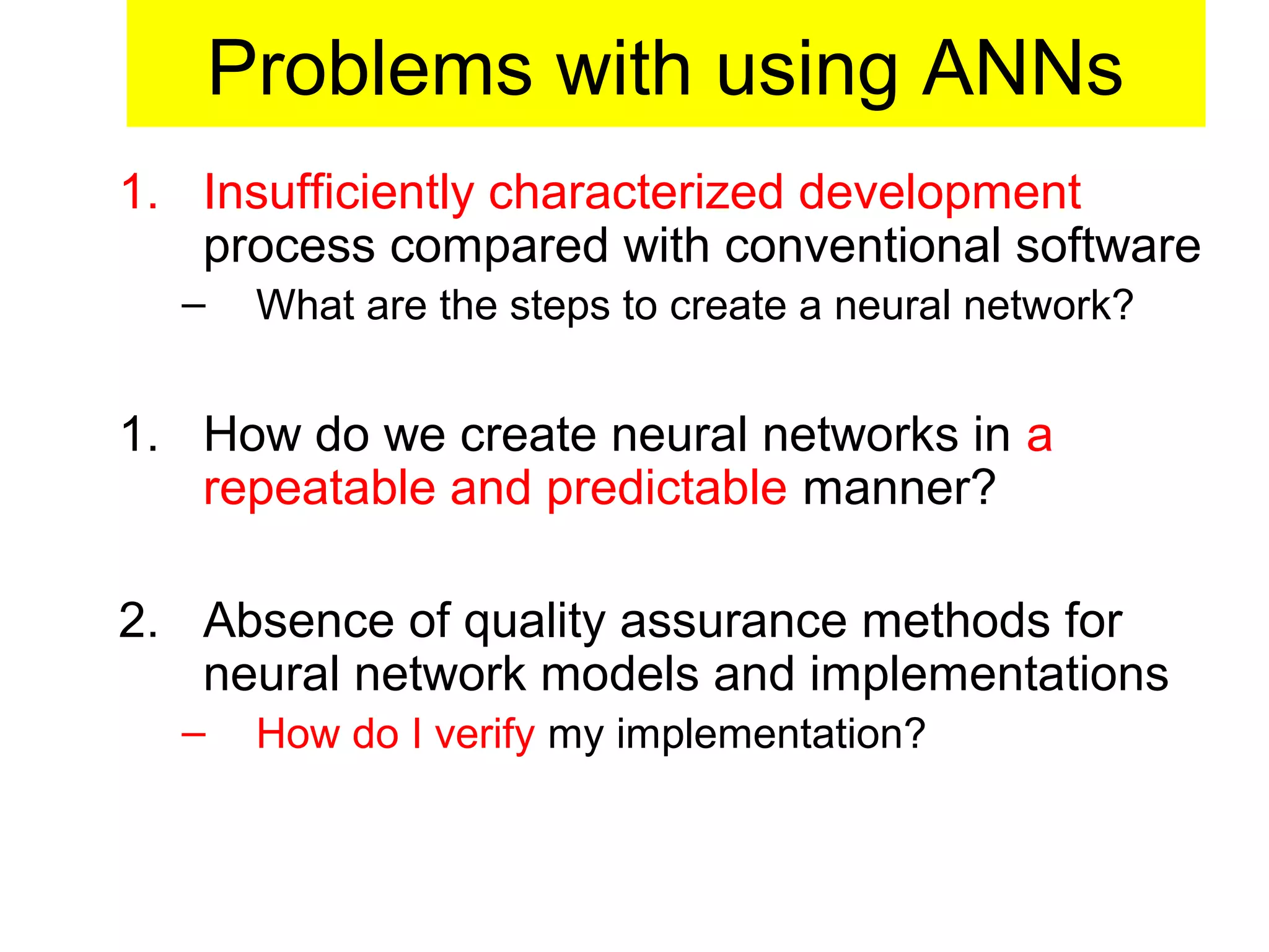 Problems with using ANNs
1. Insufficiently characterized development
process compared with conventional software
– What are the steps to create a neural network?
1. How do we create neural networks in a
repeatable and predictable manner?
2. Absence of quality assurance methods for
neural network models and implementations
– How do I verify my implementation?
 
