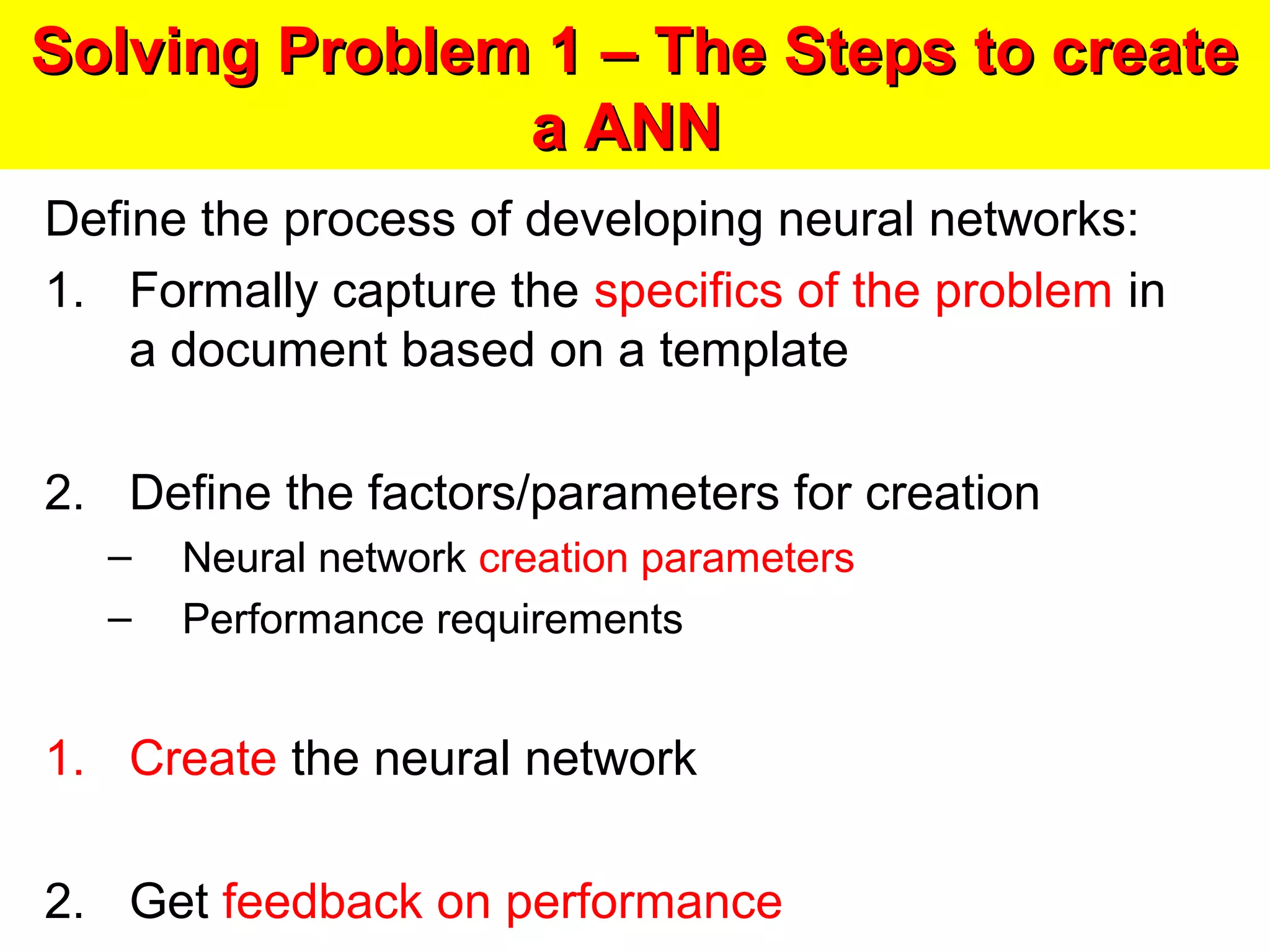 Solving Problem 1 – The Steps to createSolving Problem 1 – The Steps to create
a ANNa ANN
Define the process of developing neural networks:
1. Formally capture the specifics of the problem in
a document based on a template
2. Define the factors/parameters for creation
– Neural network creation parameters
– Performance requirements
1. Create the neural network
2. Get feedback on performance
 