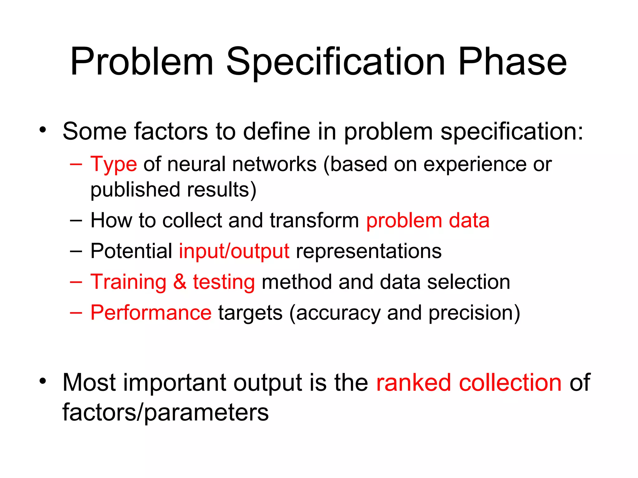 Problem Specification Phase
• Some factors to define in problem specification:
– Type of neural networks (based on experience or
published results)
– How to collect and transform problem data
– Potential input/output representations
– Training & testing method and data selection
– Performance targets (accuracy and precision)
• Most important output is the ranked collection of
factors/parameters
 