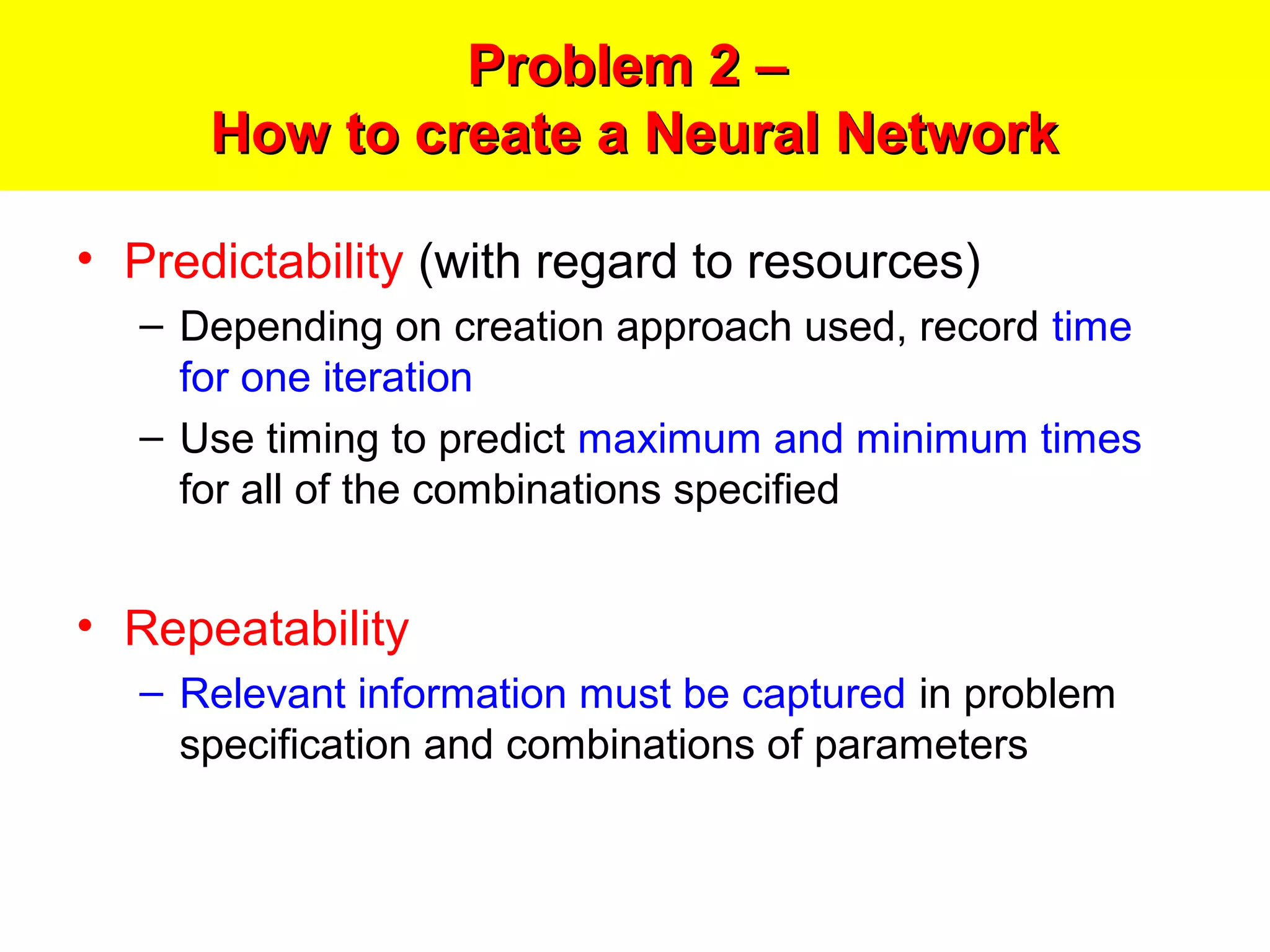 Problem 2 –Problem 2 –
How to create a Neural NetworkHow to create a Neural Network
• Predictability (with regard to resources)
– Depending on creation approach used, record time
for one iteration
– Use timing to predict maximum and minimum times
for all of the combinations specified
• Repeatability
– Relevant information must be captured in problem
specification and combinations of parameters
 