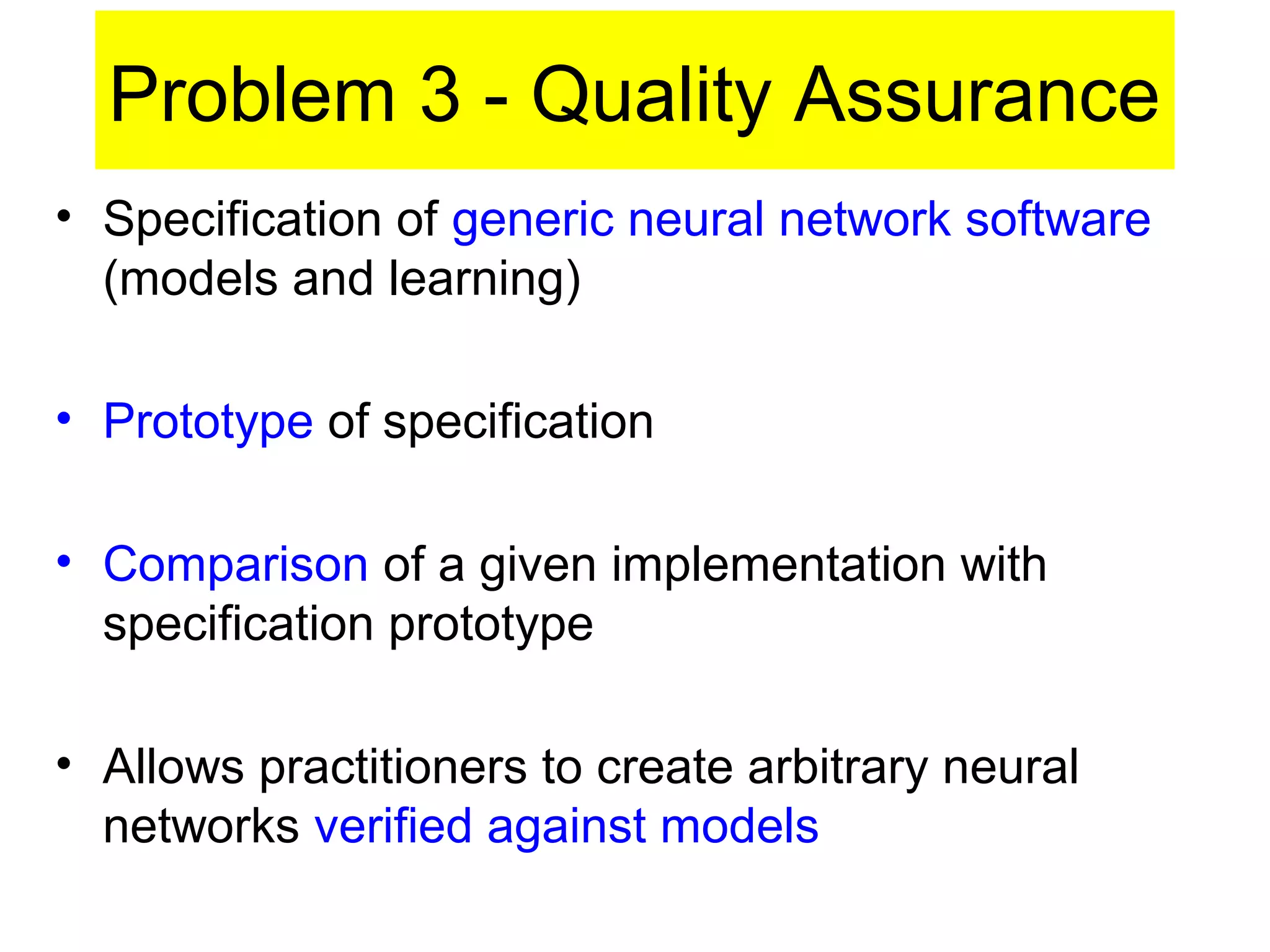 Problem 3 - Quality Assurance
• Specification of generic neural network software
(models and learning)
• Prototype of specification
• Comparison of a given implementation with
specification prototype
• Allows practitioners to create arbitrary neural
networks verified against models
 