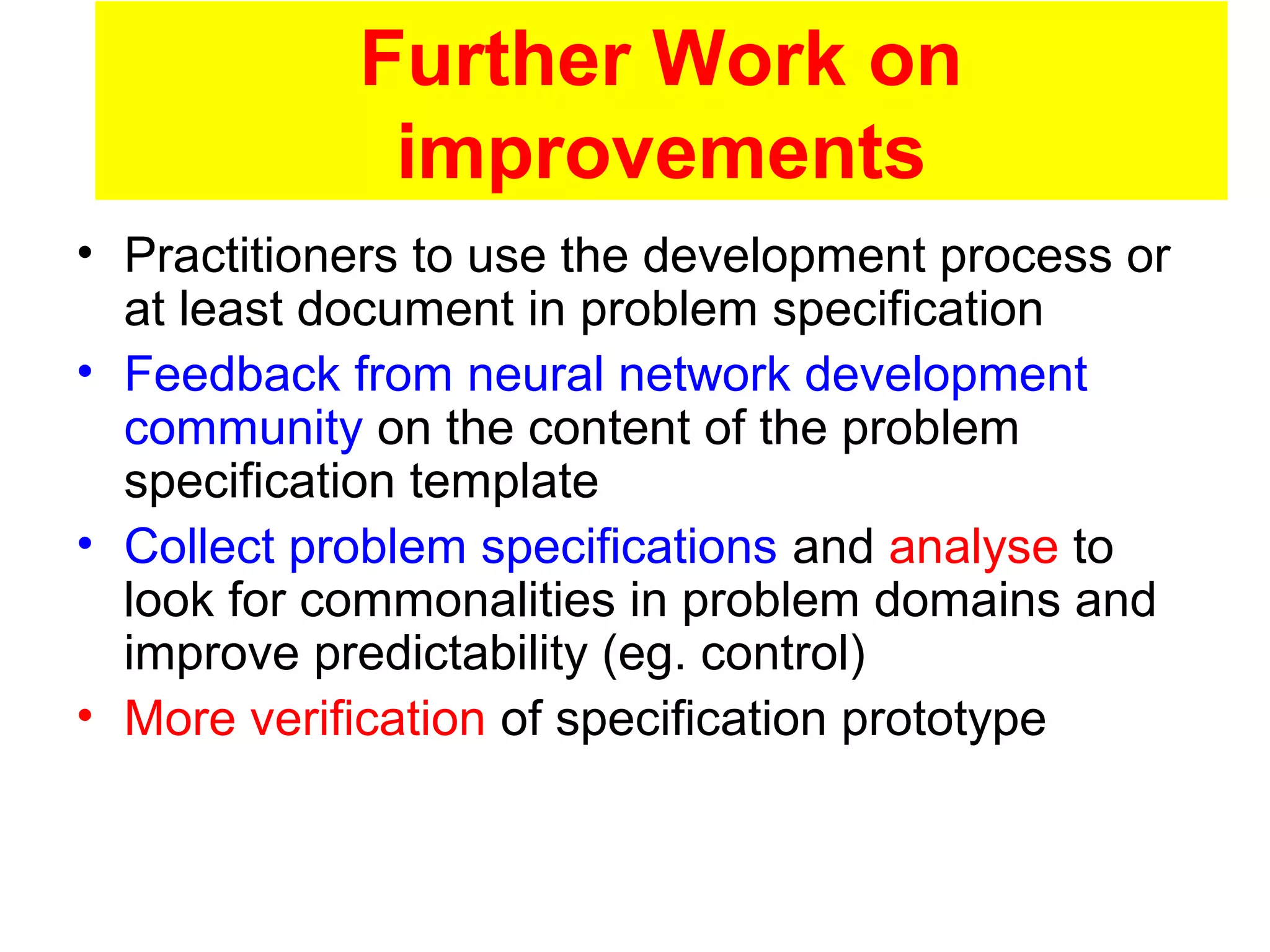 Further Work on
improvements
• Practitioners to use the development process or
at least document in problem specification
• Feedback from neural network development
community on the content of the problem
specification template
• Collect problem specifications and analyse to
look for commonalities in problem domains and
improve predictability (eg. control)
• More verification of specification prototype
 