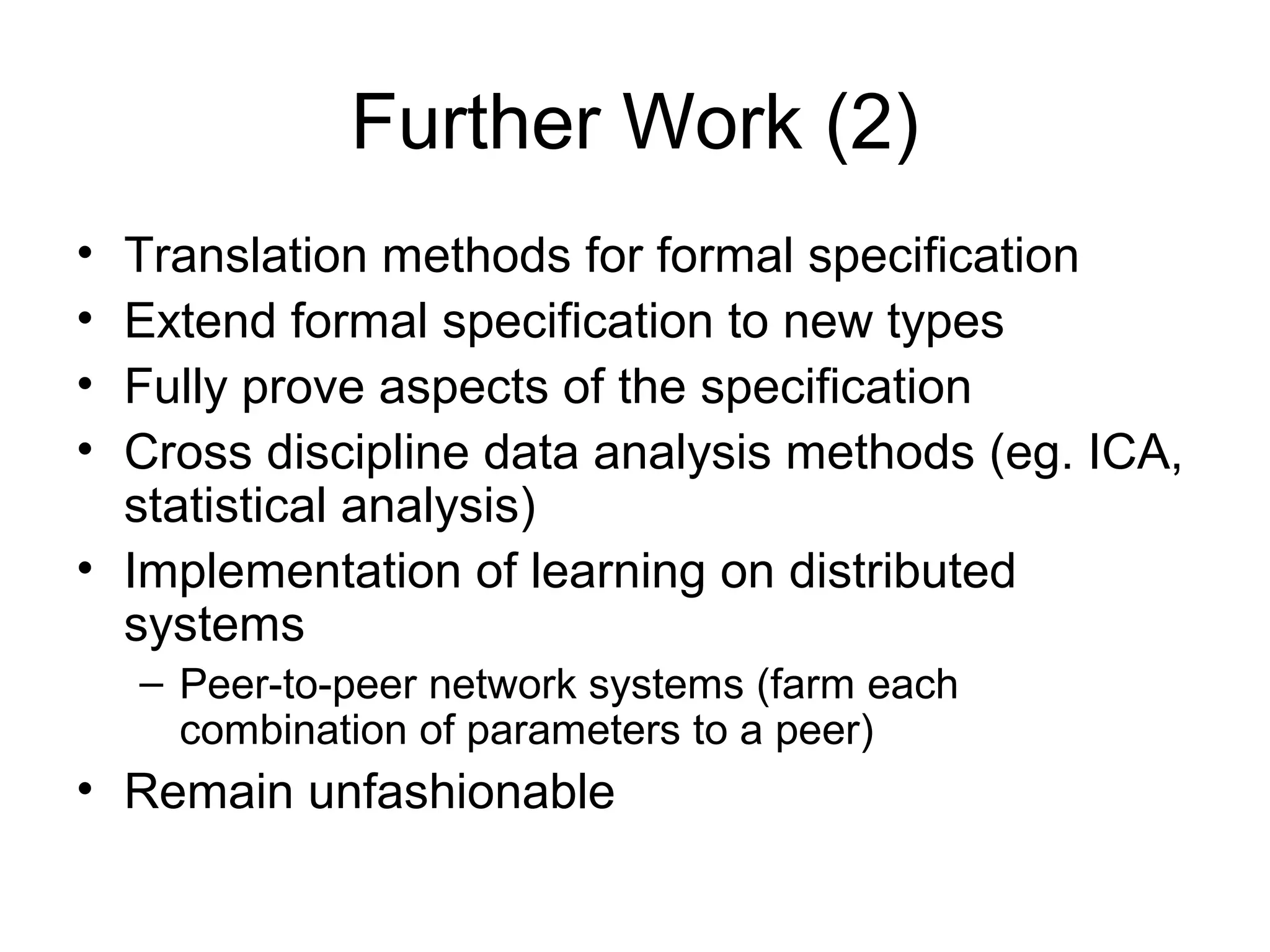 Further Work (2)
• Translation methods for formal specification
• Extend formal specification to new types
• Fully prove aspects of the specification
• Cross discipline data analysis methods (eg. ICA,
statistical analysis)
• Implementation of learning on distributed
systems
– Peer-to-peer network systems (farm each
combination of parameters to a peer)
• Remain unfashionable
 