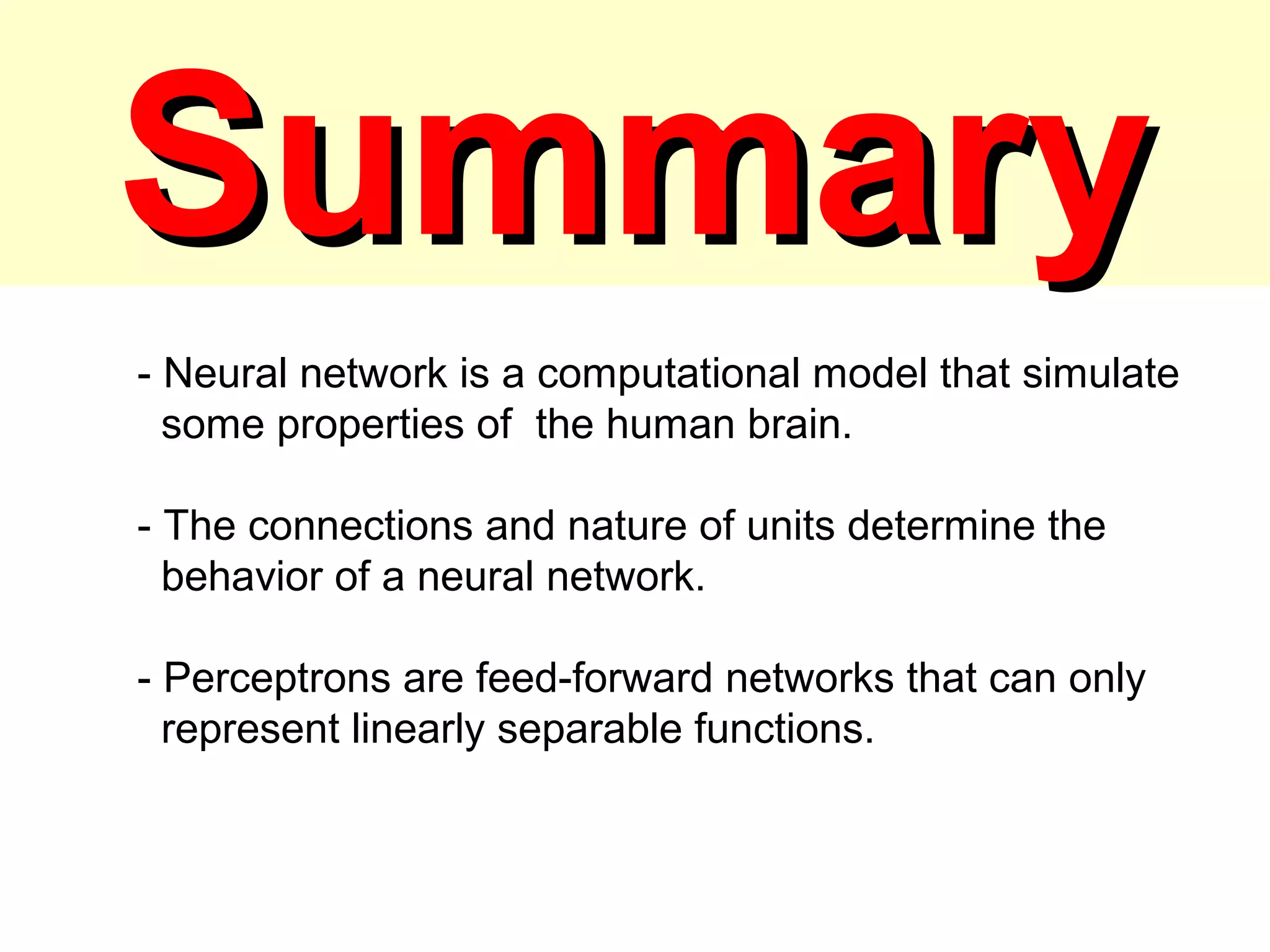 SummarySummary
- Neural network is a computational model that simulate
some properties of the human brain.
- The connections and nature of units determine the
behavior of a neural network.
- Perceptrons are feed-forward networks that can only
represent linearly separable functions.
 