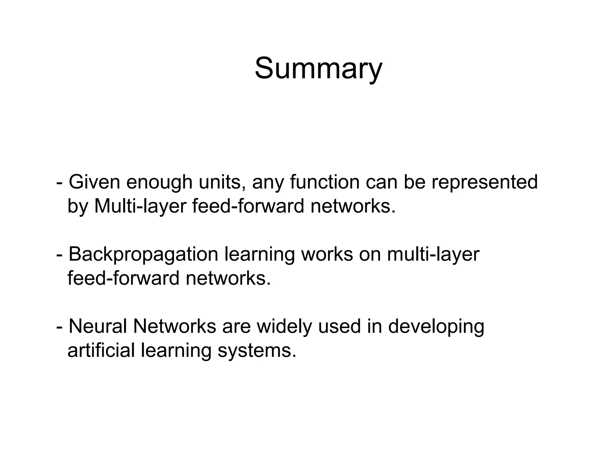 Summary
- Given enough units, any function can be represented
by Multi-layer feed-forward networks.
- Backpropagation learning works on multi-layer
feed-forward networks.
- Neural Networks are widely used in developing
artificial learning systems.
 