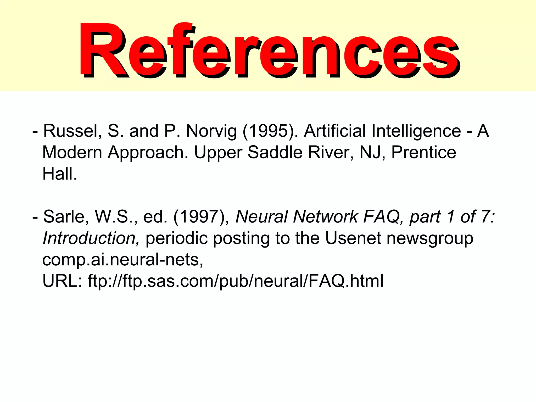 ReferencesReferences
- Russel, S. and P. Norvig (1995). Artificial Intelligence - A
Modern Approach. Upper Saddle River, NJ, Prentice
Hall.
- Sarle, W.S., ed. (1997), Neural Network FAQ, part 1 of 7:
Introduction, periodic posting to the Usenet newsgroup
comp.ai.neural-nets,
URL: ftp://ftp.sas.com/pub/neural/FAQ.html
 