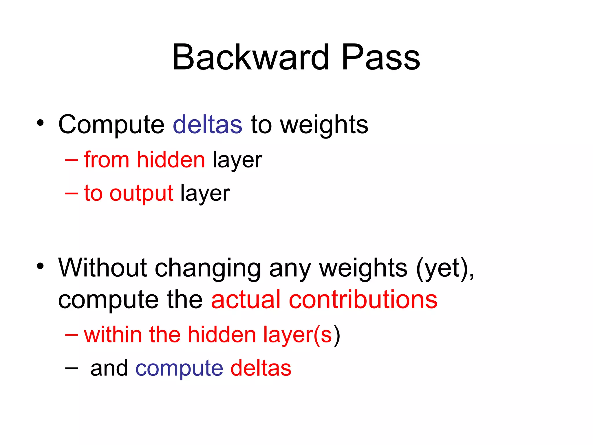 Backward Pass
• Compute deltas to weights
– from hidden layer
– to output layer
• Without changing any weights (yet),
compute the actual contributions
– within the hidden layer(s)
– and compute deltas
 