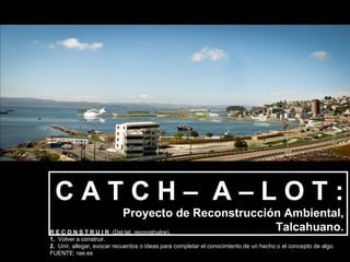 CATCH– A–LOT:
                          Proyecto de Reconstrucción Ambiental,
R E C O N S T R U I R (Del lat. reconstruĕre).
                                                   Talcahuano.
1.  Volver a construir.
2.  Unir, allegar, evocar recuerdos o ideas para completar el conocimiento de un hecho o el concepto de algo.
FUENTE: rae.es
 