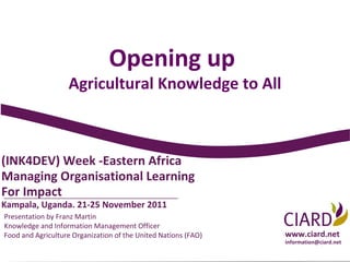 Opening up
                   Agricultural Knowledge to All



(INK4DEV) Week -Eastern Africa
Managing Organisational Learning
For Impact
Kampala, Uganda. 21-25 November 2011
Presentation by Franz Martin
Knowledge and Information Management Officer
Food and Agriculture Organization of the United Nations (FAO)   www.ciard.net
                                                                information@ciard.net
 