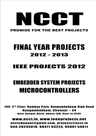 NCCT
Final Year Projects
Promise for the Best Projects
IEEE PROJECTS 2012-13
NCCT, 109, 2nd
Floor, Bombay Flats, Nungambakkam High
Road, Nungambakkam, Chennai – 600 034, Tamil Nadu. Next
to ICICI Bank, Above IOB, Near Taj Hotel
www.ncct.in, www.ieeeprojects.net, ncctchennai@gmail.com
044-2823 5816, 98411 93224, 95001 54011
NCCT
Embedded System Projects
NCCTPROMISE FOR THE BEST PROJECTS
FINAL YEAR PROJECTS
2012 - 2013
IEEE PROJECTS 2012
EMBEDDED SYSTEM PROJECTS
MICROCONTROLLERS
109, 2n d
Floor, Bombay Flats, Nungambakkam High Road
Nungambakkam, Chennai – 34
Near Ganpat Hotel, Above IOB, Next to ICICI
www.ncct.in, www.ieeeprojects.net
ncctchennai@gmail.com, projects@ncct.in
044-28235816, 98411 93224, 95001 54011
 