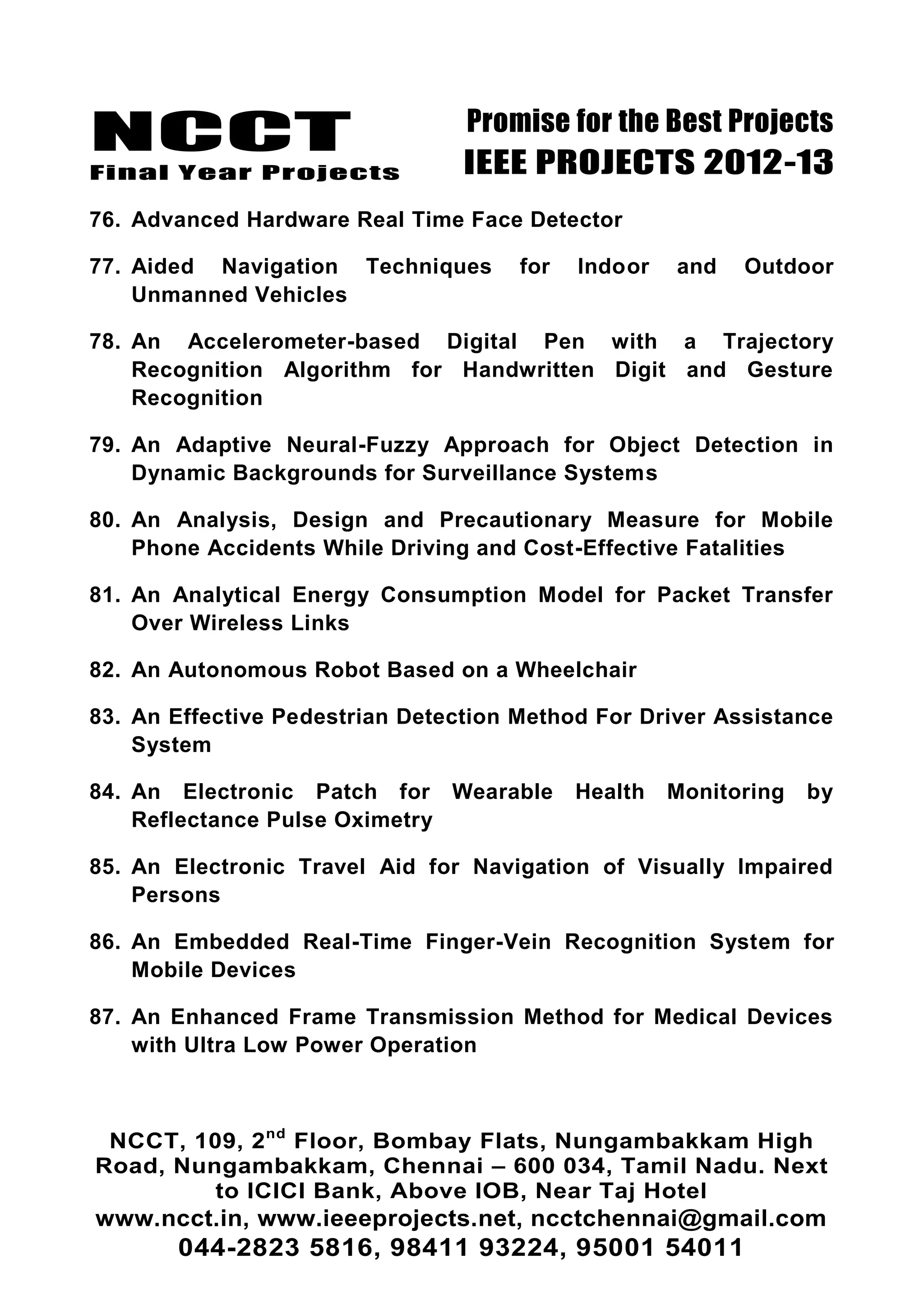 NCCT
Final Year Projects
Promise for the Best Projects
IEEE PROJECTS 2012-13
NCCT, 109, 2nd
Floor, Bombay Flats, Nungambakkam High
Road, Nungambakkam, Chennai – 600 034, Tamil Nadu. Next
to ICICI Bank, Above IOB, Near Taj Hotel
www.ncct.in, www.ieeeprojects.net, ncctchennai@gmail.com
044-2823 5816, 98411 93224, 95001 54011
76. Advanced Hardware Real Time Face Detector
77. Aided Navigation Techniques for Indoor and Outdoor
Unmanned Vehicles
78. An Accelerometer-based Digital Pen with a Trajectory
Recognition Algorithm for Handwritten Digit and Gesture
Recognition
79. An Adaptive Neural-Fuzzy Approach for Object Detection in
Dynamic Backgrounds for Surveillance Systems
80. An Analysis, Design and Precautionary Measure for Mobile
Phone Accidents While Driving and Cost-Effective Fatalities
81. An Analytical Energy Consumption Model for Packet Transfer
Over Wireless Links
82. An Autonomous Robot Based on a Wheelchair
83. An Effective Pedestrian Detection Method For Driver Assistance
System
84. An Electronic Patch for Wearable Health Monitoring by
Reflectance Pulse Oximetry
85. An Electronic Travel Aid for Navigation of Visually Impaired
Persons
86. An Embedded Real-Time Finger-Vein Recognition System for
Mobile Devices
87. An Enhanced Frame Transmission Method for Medical Devices
with Ultra Low Power Operation
 