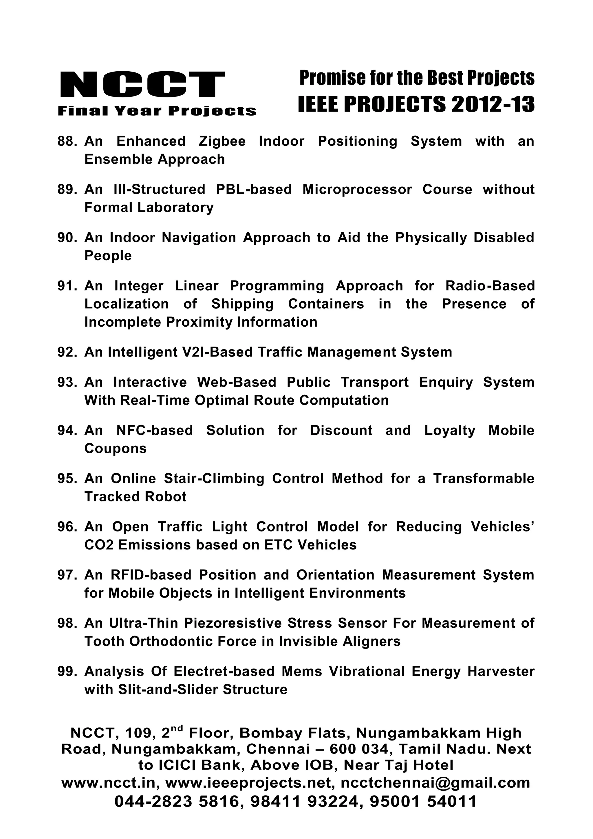 NCCT
Final Year Projects
Promise for the Best Projects
IEEE PROJECTS 2012-13
NCCT, 109, 2nd
Floor, Bombay Flats, Nungambakkam High
Road, Nungambakkam, Chennai – 600 034, Tamil Nadu. Next
to ICICI Bank, Above IOB, Near Taj Hotel
www.ncct.in, www.ieeeprojects.net, ncctchennai@gmail.com
044-2823 5816, 98411 93224, 95001 54011
88. An Enhanced Zigbee Indoor Positioning System with an
Ensemble Approach
89. An Ill-Structured PBL-based Microprocessor Course without
Formal Laboratory
90. An Indoor Navigation Approach to Aid the Physically Disabled
People
91. An Integer Linear Programming Approach for Radio-Based
Localization of Shipping Containers in the Presence of
Incomplete Proximity Information
92. An Intelligent V2I-Based Traffic Management System
93. An Interactive Web-Based Public Transport Enquiry System
With Real-Time Optimal Route Computation
94. An NFC-based Solution for Discount and Loyalty Mobile
Coupons
95. An Online Stair-Climbing Control Method for a Transformable
Tracked Robot
96. An Open Traffic Light Control Model for Reducing Vehicles‘
CO2 Emissions based on ETC Vehicles
97. An RFID-based Position and Orientation Measurement System
for Mobile Objects in Intelligent Environments
98. An Ultra-Thin Piezoresistive Stress Sensor For Measurement of
Tooth Orthodontic Force in Invisible Aligners
99. Analysis Of Electret-based Mems Vibrational Energy Harvester
with Slit-and-Slider Structure
 