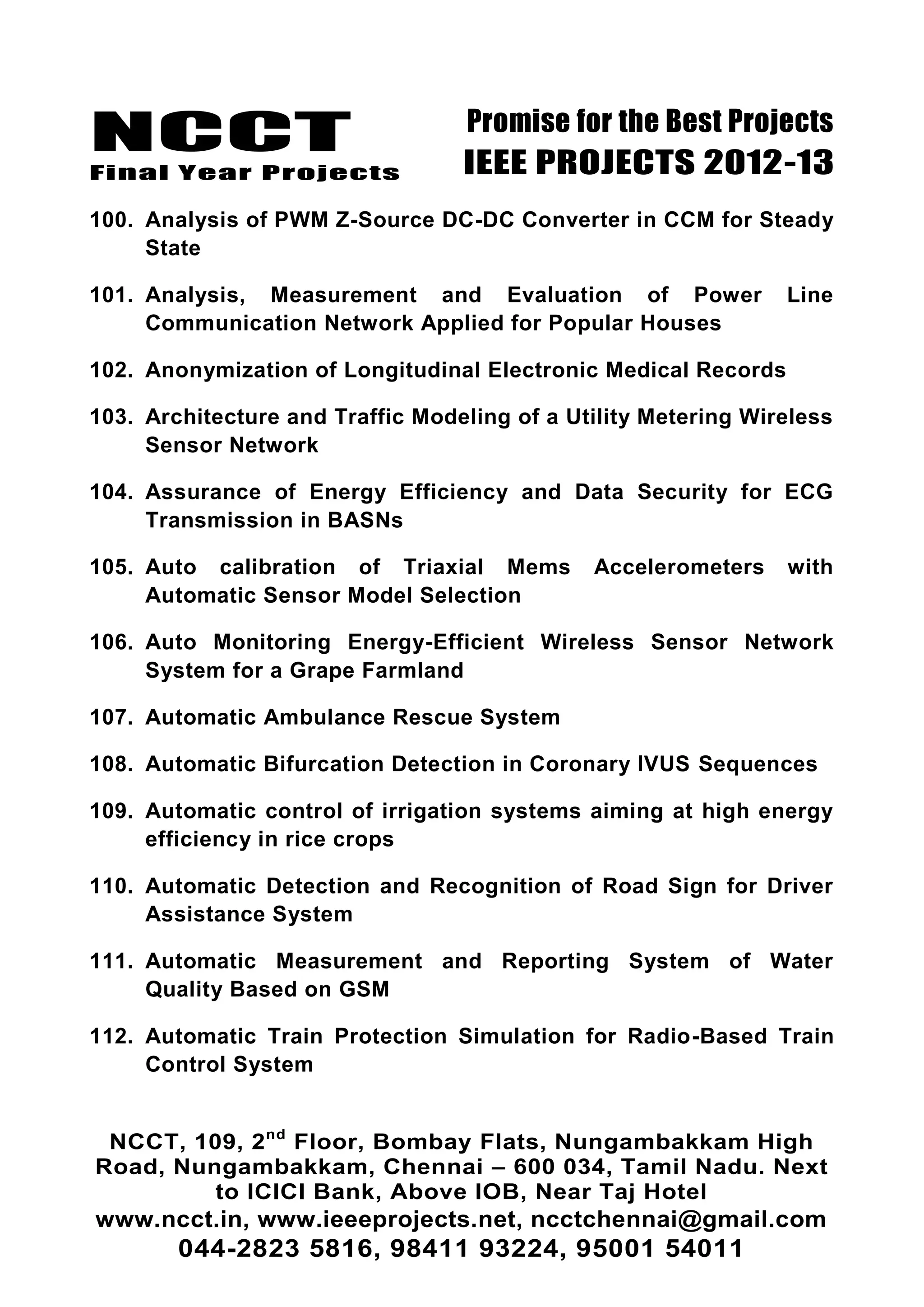NCCT
Final Year Projects
Promise for the Best Projects
IEEE PROJECTS 2012-13
NCCT, 109, 2nd
Floor, Bombay Flats, Nungambakkam High
Road, Nungambakkam, Chennai – 600 034, Tamil Nadu. Next
to ICICI Bank, Above IOB, Near Taj Hotel
www.ncct.in, www.ieeeprojects.net, ncctchennai@gmail.com
044-2823 5816, 98411 93224, 95001 54011
100. Analysis of PWM Z-Source DC-DC Converter in CCM for Steady
State
101. Analysis, Measurement and Evaluation of Power Line
Communication Network Applied for Popular Houses
102. Anonymization of Longitudinal Electronic Medical Records
103. Architecture and Traffic Modeling of a Utility Metering Wireless
Sensor Network
104. Assurance of Energy Efficiency and Data Security for ECG
Transmission in BASNs
105. Auto calibration of Triaxial Mems Accelerometers with
Automatic Sensor Model Selection
106. Auto Monitoring Energy-Efficient Wireless Sensor Network
System for a Grape Farmland
107. Automatic Ambulance Rescue System
108. Automatic Bifurcation Detection in Coronary IVUS Sequences
109. Automatic control of irrigation systems aiming at high energy
efficiency in rice crops
110. Automatic Detection and Recognition of Road Sign for Driver
Assistance System
111. Automatic Measurement and Reporting System of Water
Quality Based on GSM
112. Automatic Train Protection Simulation for Radio-Based Train
Control System
 