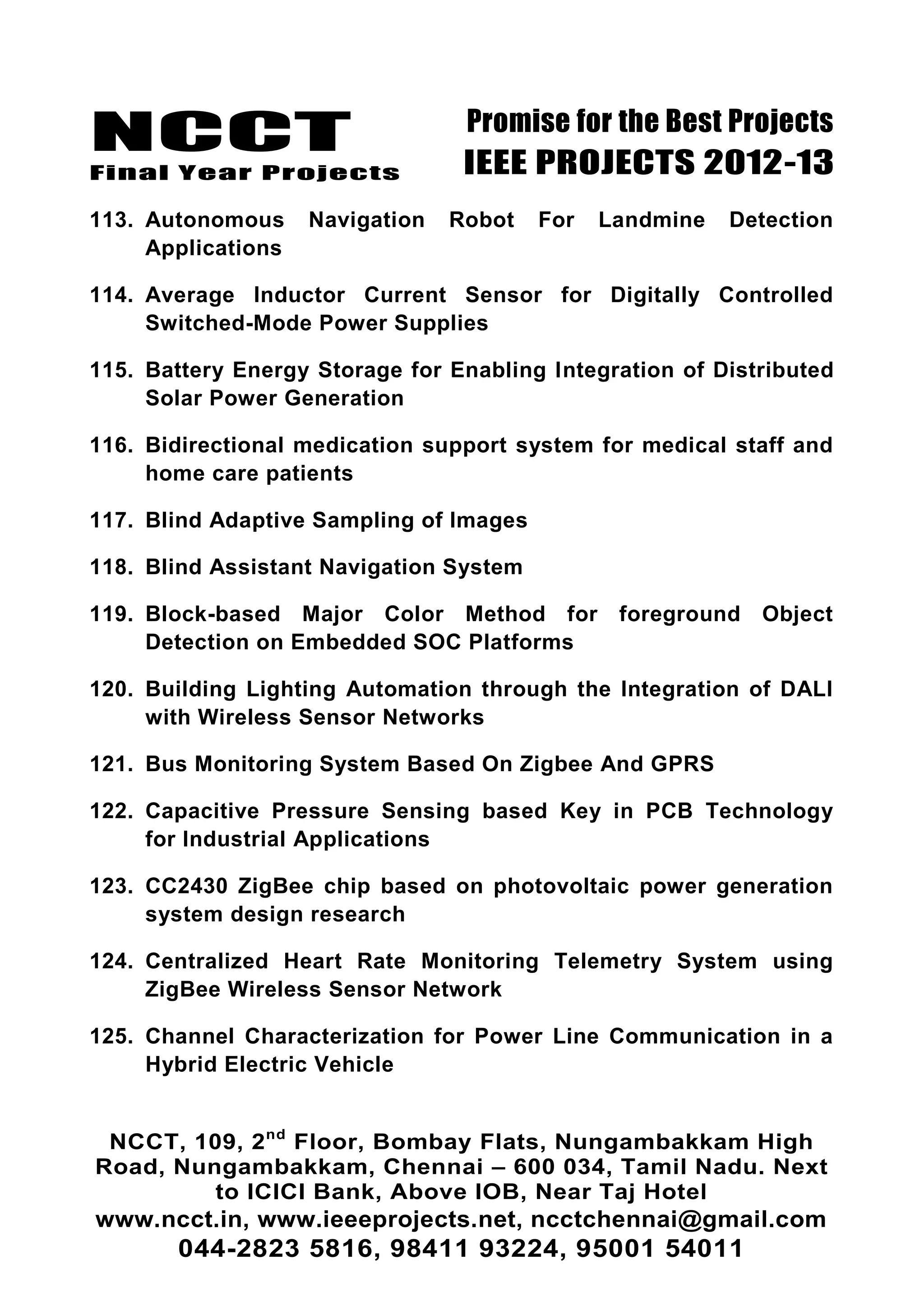 NCCT
Final Year Projects
Promise for the Best Projects
IEEE PROJECTS 2012-13
NCCT, 109, 2nd
Floor, Bombay Flats, Nungambakkam High
Road, Nungambakkam, Chennai – 600 034, Tamil Nadu. Next
to ICICI Bank, Above IOB, Near Taj Hotel
www.ncct.in, www.ieeeprojects.net, ncctchennai@gmail.com
044-2823 5816, 98411 93224, 95001 54011
113. Autonomous Navigation Robot For Landmine Detection
Applications
114. Average Inductor Current Sensor for Digitally Controlled
Switched-Mode Power Supplies
115. Battery Energy Storage for Enabling Integration of Distributed
Solar Power Generation
116. Bidirectional medication support system for medical staff and
home care patients
117. Blind Adaptive Sampling of Images
118. Blind Assistant Navigation System
119. Block-based Major Color Method for foreground Object
Detection on Embedded SOC Platforms
120. Building Lighting Automation through the Integration of DALI
with Wireless Sensor Networks
121. Bus Monitoring System Based On Zigbee And GPRS
122. Capacitive Pressure Sensing based Key in PCB Technology
for Industrial Applications
123. CC2430 ZigBee chip based on photovoltaic power generation
system design research
124. Centralized Heart Rate Monitoring Telemetry System using
ZigBee Wireless Sensor Network
125. Channel Characterization for Power Line Communication in a
Hybrid Electric Vehicle
 