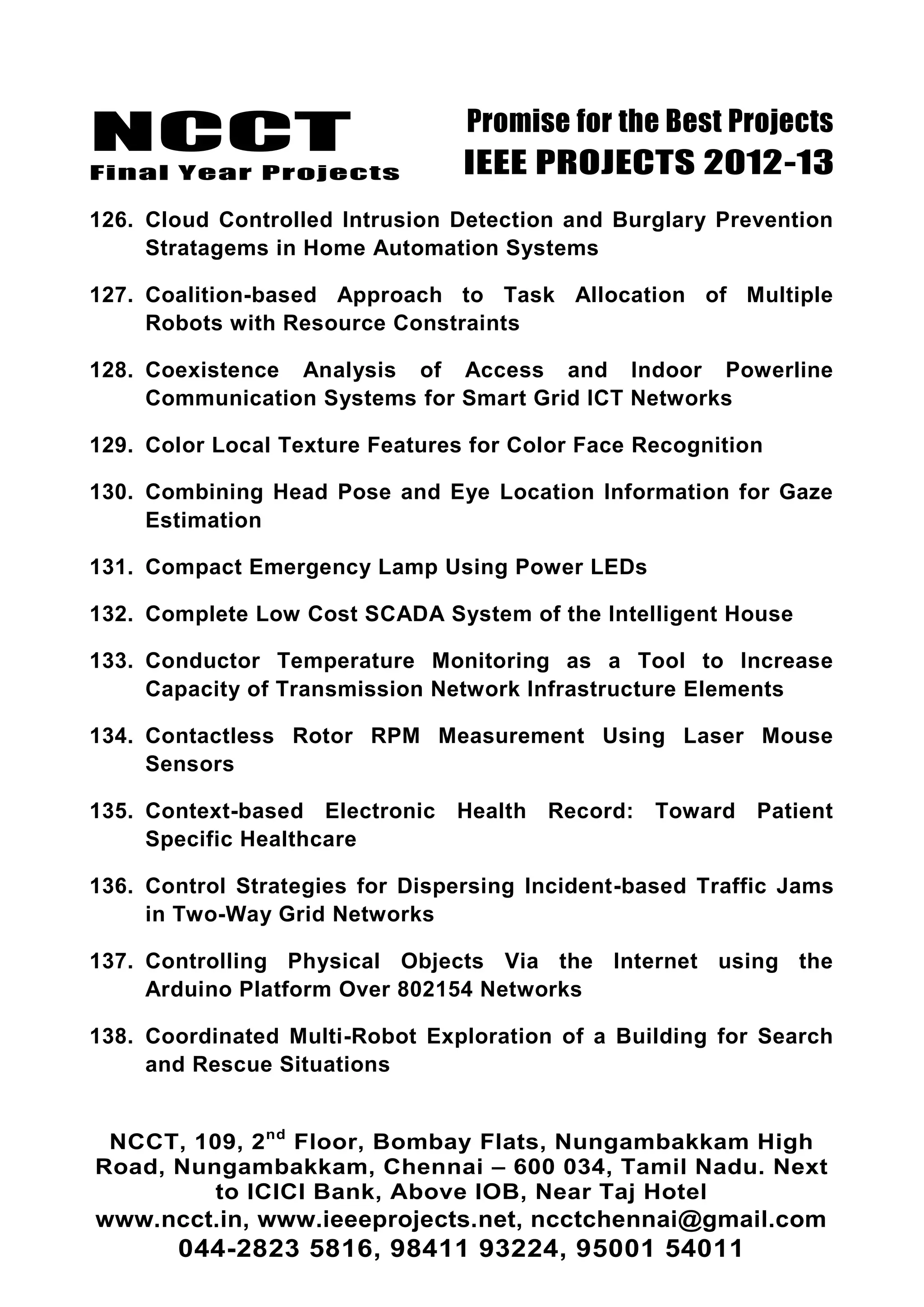 NCCT
Final Year Projects
Promise for the Best Projects
IEEE PROJECTS 2012-13
NCCT, 109, 2nd
Floor, Bombay Flats, Nungambakkam High
Road, Nungambakkam, Chennai – 600 034, Tamil Nadu. Next
to ICICI Bank, Above IOB, Near Taj Hotel
www.ncct.in, www.ieeeprojects.net, ncctchennai@gmail.com
044-2823 5816, 98411 93224, 95001 54011
126. Cloud Controlled Intrusion Detection and Burglary Prevention
Stratagems in Home Automation Systems
127. Coalition-based Approach to Task Allocation of Multiple
Robots with Resource Constraints
128. Coexistence Analysis of Access and Indoor Powerline
Communication Systems for Smart Grid ICT Networks
129. Color Local Texture Features for Color Face Recognition
130. Combining Head Pose and Eye Location Information for Gaze
Estimation
131. Compact Emergency Lamp Using Power LEDs
132. Complete Low Cost SCADA System of the Intelligent House
133. Conductor Temperature Monitoring as a Tool to Increase
Capacity of Transmission Network Infrastructure Elements
134. Contactless Rotor RPM Measurement Using Laser Mouse
Sensors
135. Context-based Electronic Health Record: Toward Patient
Specific Healthcare
136. Control Strategies for Dispersing Incident-based Traffic Jams
in Two-Way Grid Networks
137. Controlling Physical Objects Via the Internet using the
Arduino Platform Over 802154 Networks
138. Coordinated Multi-Robot Exploration of a Building for Search
and Rescue Situations
 