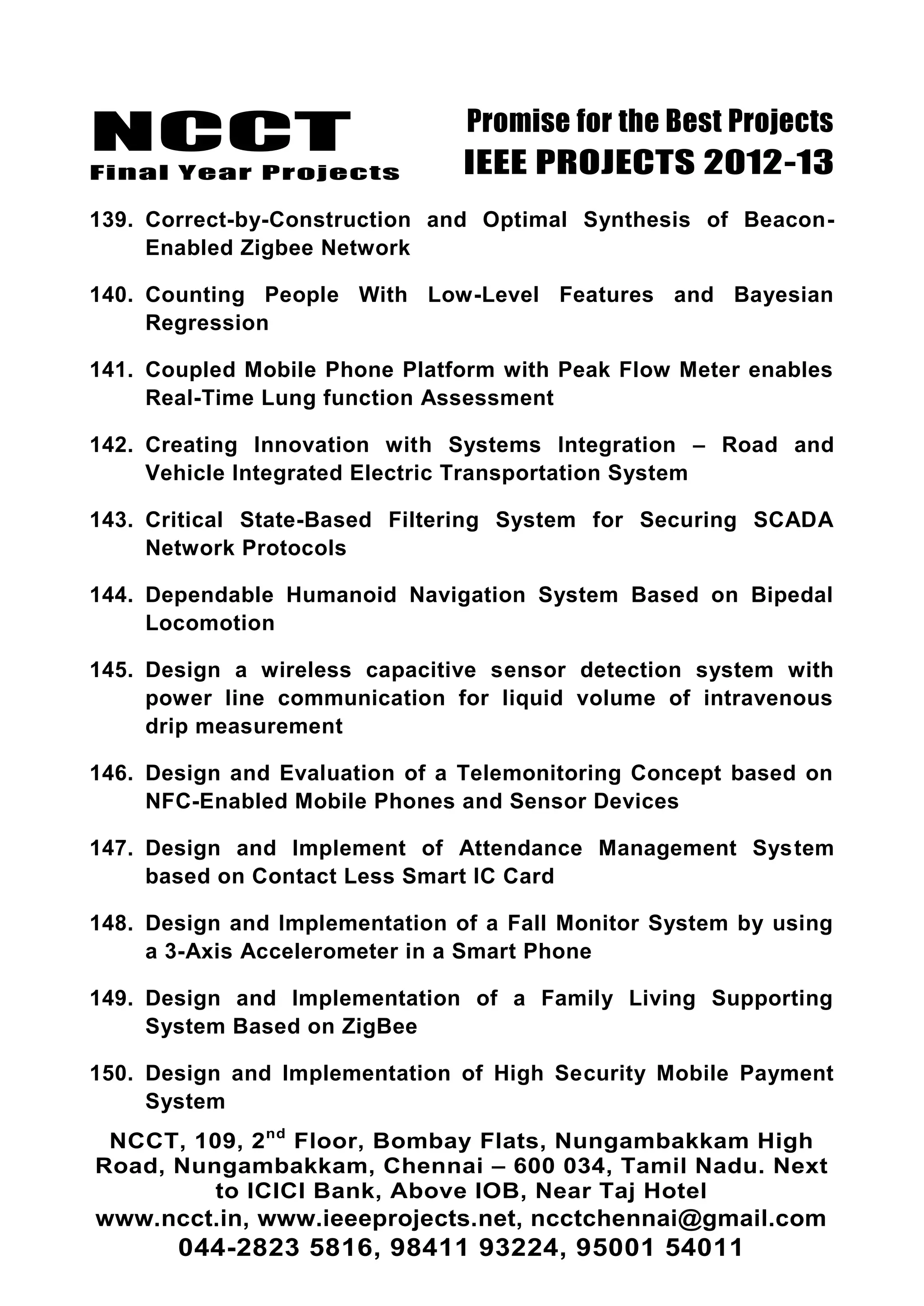 NCCT
Final Year Projects
Promise for the Best Projects
IEEE PROJECTS 2012-13
NCCT, 109, 2nd
Floor, Bombay Flats, Nungambakkam High
Road, Nungambakkam, Chennai – 600 034, Tamil Nadu. Next
to ICICI Bank, Above IOB, Near Taj Hotel
www.ncct.in, www.ieeeprojects.net, ncctchennai@gmail.com
044-2823 5816, 98411 93224, 95001 54011
139. Correct-by-Construction and Optimal Synthesis of Beacon-
Enabled Zigbee Network
140. Counting People With Low-Level Features and Bayesian
Regression
141. Coupled Mobile Phone Platform with Peak Flow Meter enables
Real-Time Lung function Assessment
142. Creating Innovation with Systems Integration – Road and
Vehicle Integrated Electric Transportation System
143. Critical State-Based Filtering System for Securing SCADA
Network Protocols
144. Dependable Humanoid Navigation System Based on Bipedal
Locomotion
145. Design a wireless capacitive sensor detection system with
power line communication for liquid volume of intravenous
drip measurement
146. Design and Evaluation of a Telemonitoring Concept based on
NFC-Enabled Mobile Phones and Sensor Devices
147. Design and Implement of Attendance Management System
based on Contact Less Smart IC Card
148. Design and Implementation of a Fall Monitor System by using
a 3-Axis Accelerometer in a Smart Phone
149. Design and Implementation of a Family Living Supporting
System Based on ZigBee
150. Design and Implementation of High Security Mobile Payment
System
 