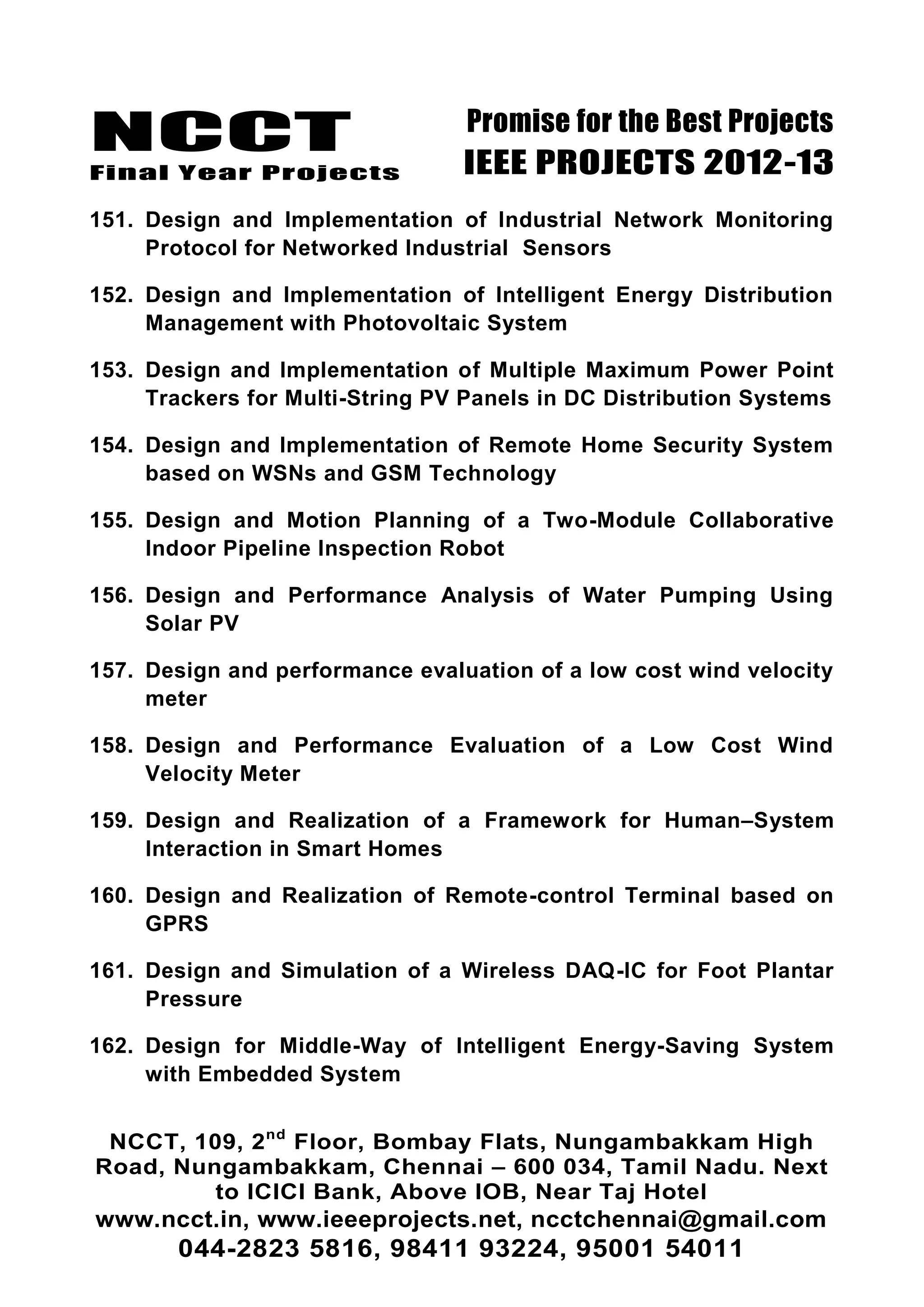 NCCT
Final Year Projects
Promise for the Best Projects
IEEE PROJECTS 2012-13
NCCT, 109, 2nd
Floor, Bombay Flats, Nungambakkam High
Road, Nungambakkam, Chennai – 600 034, Tamil Nadu. Next
to ICICI Bank, Above IOB, Near Taj Hotel
www.ncct.in, www.ieeeprojects.net, ncctchennai@gmail.com
044-2823 5816, 98411 93224, 95001 54011
151. Design and Implementation of Industrial Network Monitoring
Protocol for Networked Industrial Sensors
152. Design and Implementation of Intelligent Energy Distribution
Management with Photovoltaic System
153. Design and Implementation of Multiple Maximum Power Point
Trackers for Multi-String PV Panels in DC Distribution Systems
154. Design and Implementation of Remote Home Security System
based on WSNs and GSM Technology
155. Design and Motion Planning of a Two-Module Collaborative
Indoor Pipeline Inspection Robot
156. Design and Performance Analysis of Water Pumping Using
Solar PV
157. Design and performance evaluation of a low cost wind velocity
meter
158. Design and Performance Evaluation of a Low Cost Wind
Velocity Meter
159. Design and Realization of a Framework for Human–System
Interaction in Smart Homes
160. Design and Realization of Remote-control Terminal based on
GPRS
161. Design and Simulation of a Wireless DAQ-IC for Foot Plantar
Pressure
162. Design for Middle-Way of Intelligent Energy-Saving System
with Embedded System
 