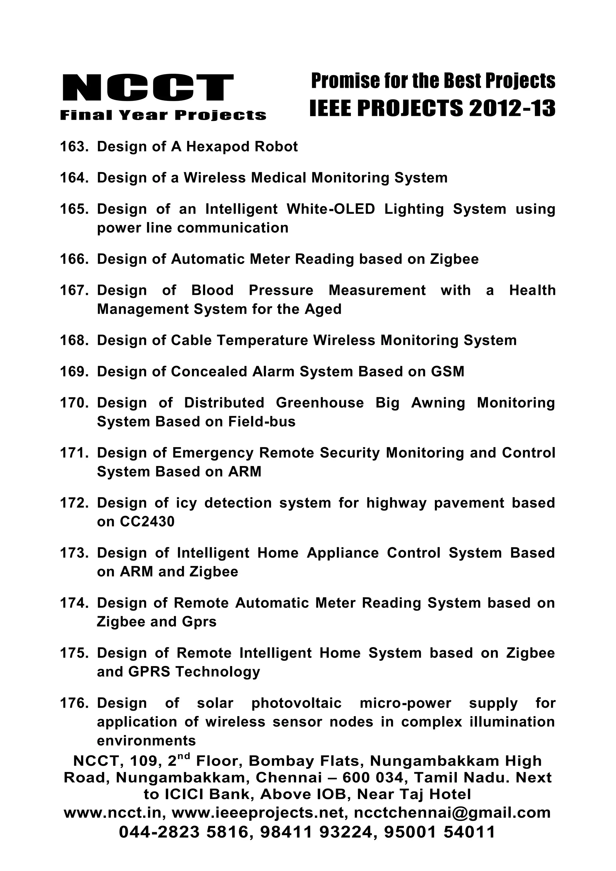 NCCT
Final Year Projects
Promise for the Best Projects
IEEE PROJECTS 2012-13
NCCT, 109, 2nd
Floor, Bombay Flats, Nungambakkam High
Road, Nungambakkam, Chennai – 600 034, Tamil Nadu. Next
to ICICI Bank, Above IOB, Near Taj Hotel
www.ncct.in, www.ieeeprojects.net, ncctchennai@gmail.com
044-2823 5816, 98411 93224, 95001 54011
163. Design of A Hexapod Robot
164. Design of a Wireless Medical Monitoring System
165. Design of an Intelligent White-OLED Lighting System using
power line communication
166. Design of Automatic Meter Reading based on Zigbee
167. Design of Blood Pressure Measurement with a Health
Management System for the Aged
168. Design of Cable Temperature Wireless Monitoring System
169. Design of Concealed Alarm System Based on GSM
170. Design of Distributed Greenhouse Big Awning Monitoring
System Based on Field-bus
171. Design of Emergency Remote Security Monitoring and Control
System Based on ARM
172. Design of icy detection system for highway pavement based
on CC2430
173. Design of Intelligent Home Appliance Control System Based
on ARM and Zigbee
174. Design of Remote Automatic Meter Reading System based on
Zigbee and Gprs
175. Design of Remote Intelligent Home System based on Zigbee
and GPRS Technology
176. Design of solar photovoltaic micro-power supply for
application of wireless sensor nodes in complex illumination
environments
 