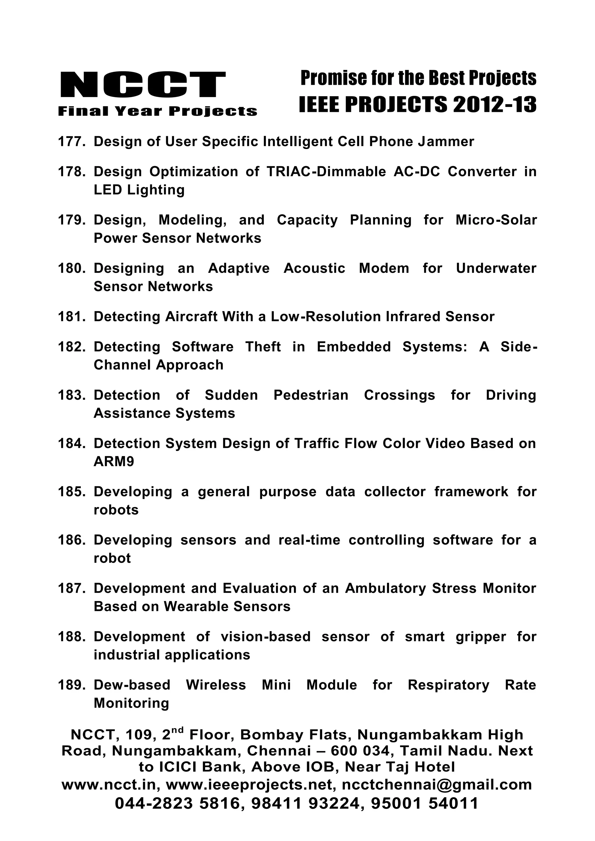 NCCT
Final Year Projects
Promise for the Best Projects
IEEE PROJECTS 2012-13
NCCT, 109, 2nd
Floor, Bombay Flats, Nungambakkam High
Road, Nungambakkam, Chennai – 600 034, Tamil Nadu. Next
to ICICI Bank, Above IOB, Near Taj Hotel
www.ncct.in, www.ieeeprojects.net, ncctchennai@gmail.com
044-2823 5816, 98411 93224, 95001 54011
177. Design of User Specific Intelligent Cell Phone Jammer
178. Design Optimization of TRIAC-Dimmable AC-DC Converter in
LED Lighting
179. Design, Modeling, and Capacity Planning for Micro-Solar
Power Sensor Networks
180. Designing an Adaptive Acoustic Modem for Underwater
Sensor Networks
181. Detecting Aircraft With a Low-Resolution Infrared Sensor
182. Detecting Software Theft in Embedded Systems: A Side-
Channel Approach
183. Detection of Sudden Pedestrian Crossings for Driving
Assistance Systems
184. Detection System Design of Traffic Flow Color Video Based on
ARM9
185. Developing a general purpose data collector framework for
robots
186. Developing sensors and real-time controlling software for a
robot
187. Development and Evaluation of an Ambulatory Stress Monitor
Based on Wearable Sensors
188. Development of vision-based sensor of smart gripper for
industrial applications
189. Dew-based Wireless Mini Module for Respiratory Rate
Monitoring
 