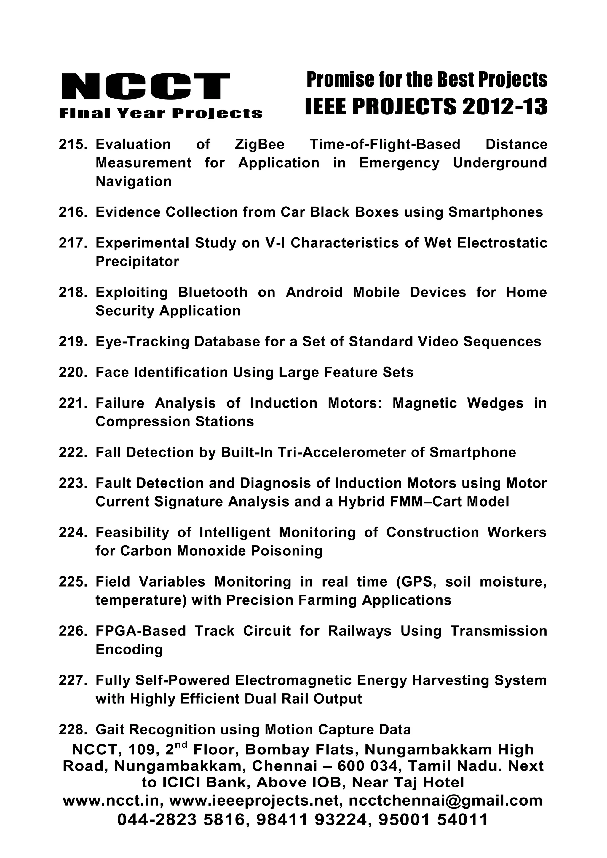 NCCT
Final Year Projects
Promise for the Best Projects
IEEE PROJECTS 2012-13
NCCT, 109, 2nd
Floor, Bombay Flats, Nungambakkam High
Road, Nungambakkam, Chennai – 600 034, Tamil Nadu. Next
to ICICI Bank, Above IOB, Near Taj Hotel
www.ncct.in, www.ieeeprojects.net, ncctchennai@gmail.com
044-2823 5816, 98411 93224, 95001 54011
215. Evaluation of ZigBee Time-of-Flight-Based Distance
Measurement for Application in Emergency Underground
Navigation
216. Evidence Collection from Car Black Boxes using Smartphones
217. Experimental Study on V-I Characteristics of Wet Electrostatic
Precipitator
218. Exploiting Bluetooth on Android Mobile Devices for Home
Security Application
219. Eye-Tracking Database for a Set of Standard Video Sequences
220. Face Identification Using Large Feature Sets
221. Failure Analysis of Induction Motors: Magnetic Wedges in
Compression Stations
222. Fall Detection by Built-In Tri-Accelerometer of Smartphone
223. Fault Detection and Diagnosis of Induction Motors using Motor
Current Signature Analysis and a Hybrid FMM–Cart Model
224. Feasibility of Intelligent Monitoring of Construction Workers
for Carbon Monoxide Poisoning
225. Field Variables Monitoring in real time (GPS, soil moisture,
temperature) with Precision Farming Applications
226. FPGA-Based Track Circuit for Railways Using Transmission
Encoding
227. Fully Self-Powered Electromagnetic Energy Harvesting System
with Highly Efficient Dual Rail Output
228. Gait Recognition using Motion Capture Data
 