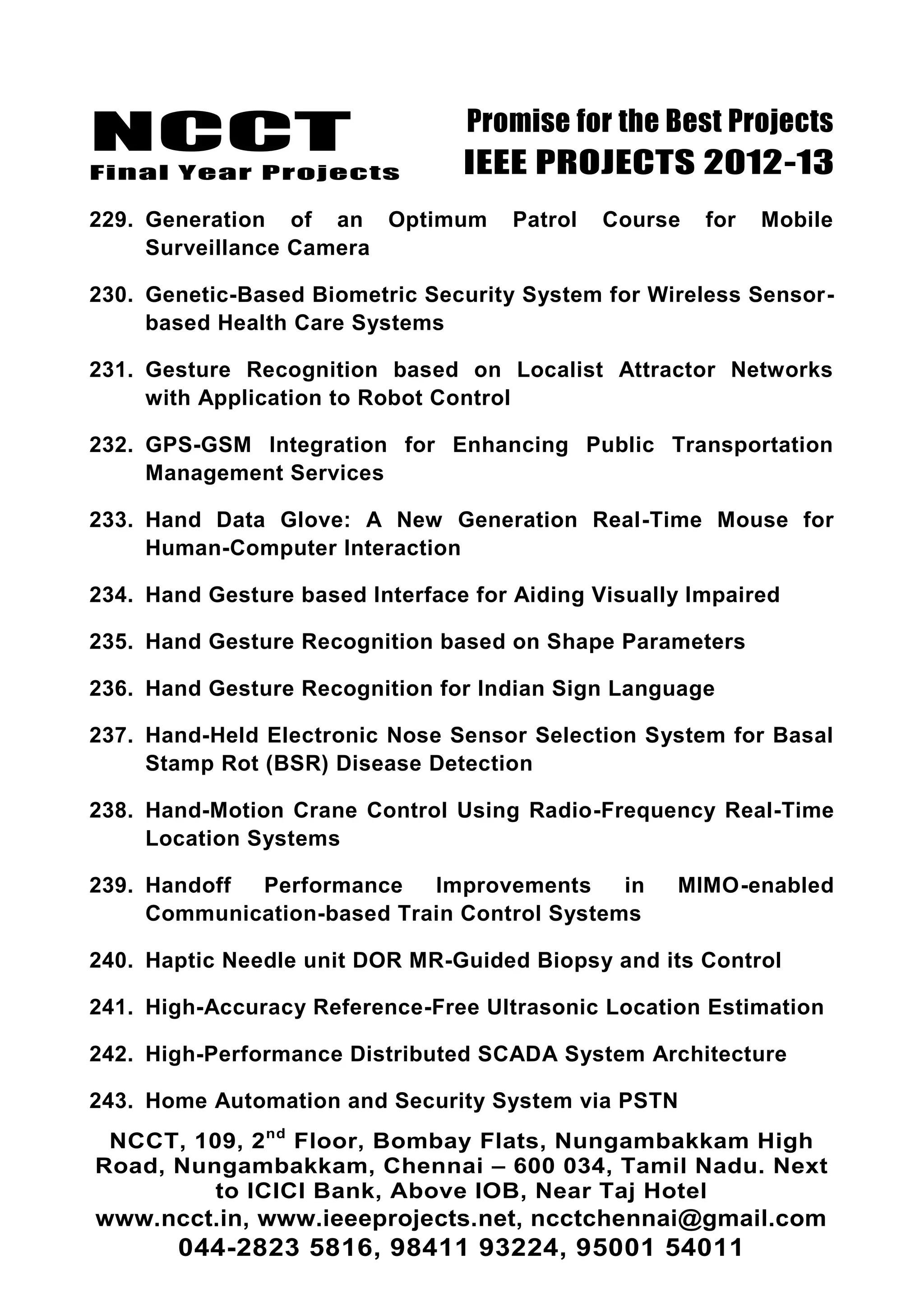 NCCT
Final Year Projects
Promise for the Best Projects
IEEE PROJECTS 2012-13
NCCT, 109, 2nd
Floor, Bombay Flats, Nungambakkam High
Road, Nungambakkam, Chennai – 600 034, Tamil Nadu. Next
to ICICI Bank, Above IOB, Near Taj Hotel
www.ncct.in, www.ieeeprojects.net, ncctchennai@gmail.com
044-2823 5816, 98411 93224, 95001 54011
229. Generation of an Optimum Patrol Course for Mobile
Surveillance Camera
230. Genetic-Based Biometric Security System for Wireless Sensor-
based Health Care Systems
231. Gesture Recognition based on Localist Attractor Networks
with Application to Robot Control
232. GPS-GSM Integration for Enhancing Public Transportation
Management Services
233. Hand Data Glove: A New Generation Real-Time Mouse for
Human-Computer Interaction
234. Hand Gesture based Interface for Aiding Visually Impaired
235. Hand Gesture Recognition based on Shape Parameters
236. Hand Gesture Recognition for Indian Sign Language
237. Hand-Held Electronic Nose Sensor Selection System for Basal
Stamp Rot (BSR) Disease Detection
238. Hand-Motion Crane Control Using Radio-Frequency Real-Time
Location Systems
239. Handoff Performance Improvements in MIMO-enabled
Communication-based Train Control Systems
240. Haptic Needle unit DOR MR-Guided Biopsy and its Control
241. High-Accuracy Reference-Free Ultrasonic Location Estimation
242. High-Performance Distributed SCADA System Architecture
243. Home Automation and Security System via PSTN
 