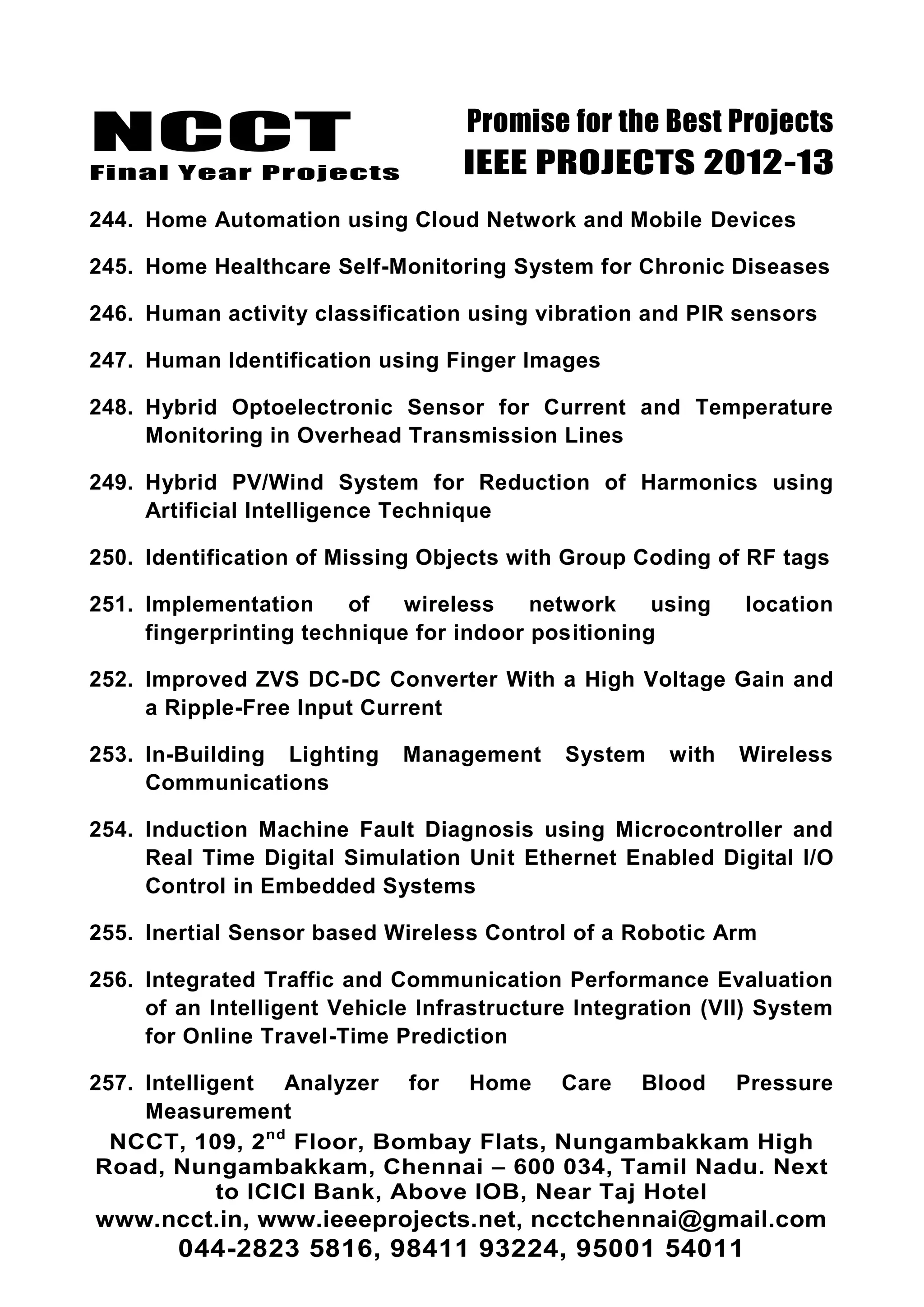 NCCT
Final Year Projects
Promise for the Best Projects
IEEE PROJECTS 2012-13
NCCT, 109, 2nd
Floor, Bombay Flats, Nungambakkam High
Road, Nungambakkam, Chennai – 600 034, Tamil Nadu. Next
to ICICI Bank, Above IOB, Near Taj Hotel
www.ncct.in, www.ieeeprojects.net, ncctchennai@gmail.com
044-2823 5816, 98411 93224, 95001 54011
244. Home Automation using Cloud Network and Mobile Devices
245. Home Healthcare Self-Monitoring System for Chronic Diseases
246. Human activity classification using vibration and PIR sensors
247. Human Identification using Finger Images
248. Hybrid Optoelectronic Sensor for Current and Temperature
Monitoring in Overhead Transmission Lines
249. Hybrid PV/Wind System for Reduction of Harmonics using
Artificial Intelligence Technique
250. Identification of Missing Objects with Group Coding of RF tags
251. Implementation of wireless network using location
fingerprinting technique for indoor positioning
252. Improved ZVS DC-DC Converter With a High Voltage Gain and
a Ripple-Free Input Current
253. In-Building Lighting Management System with Wireless
Communications
254. Induction Machine Fault Diagnosis using Microcontroller and
Real Time Digital Simulation Unit Ethernet Enabled Digital I/O
Control in Embedded Systems
255. Inertial Sensor based Wireless Control of a Robotic Arm
256. Integrated Traffic and Communication Performance Evaluation
of an Intelligent Vehicle Infrastructure Integration (VII) System
for Online Travel-Time Prediction
257. Intelligent Analyzer for Home Care Blood Pressure
Measurement
 