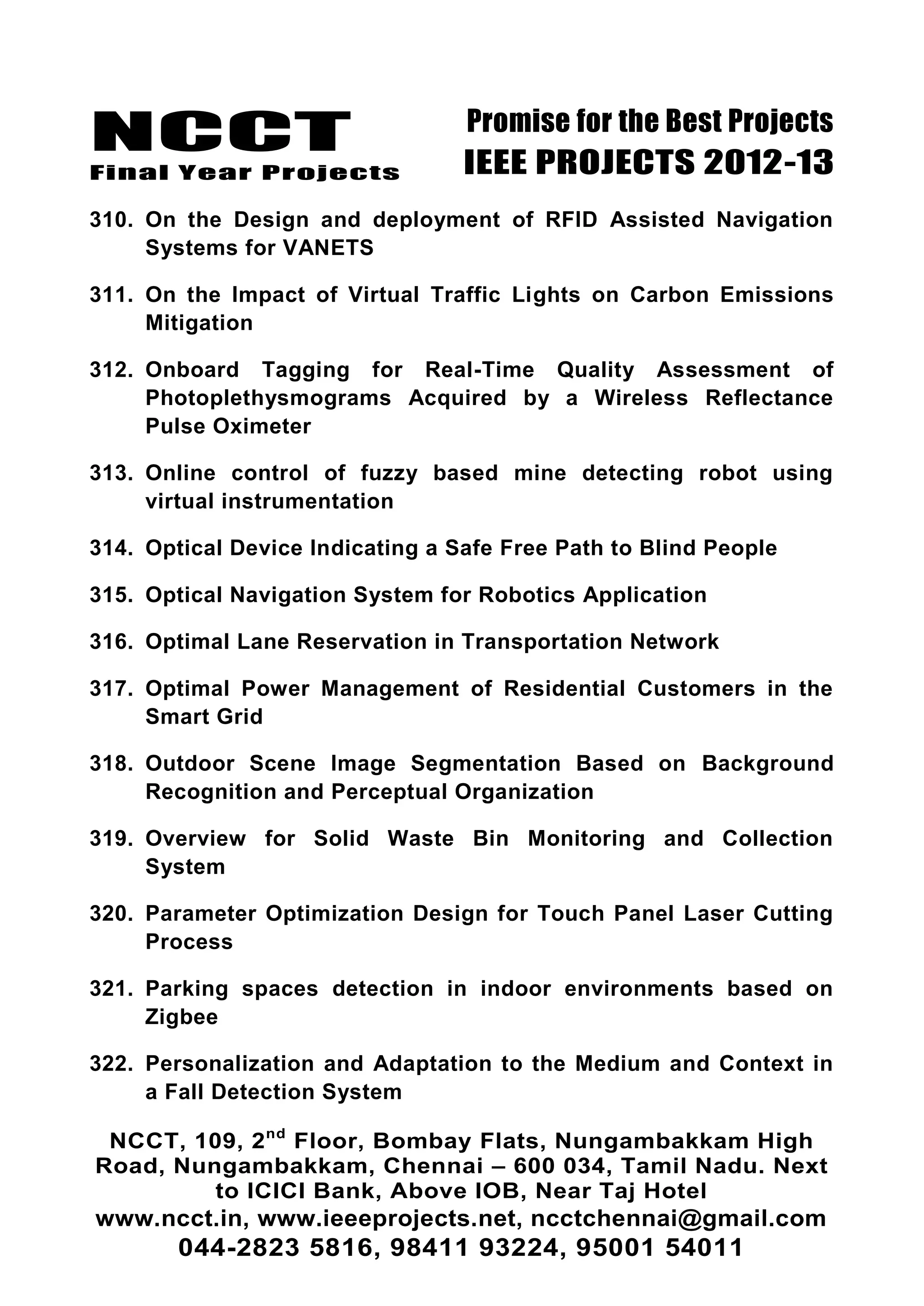NCCT
Final Year Projects
Promise for the Best Projects
IEEE PROJECTS 2012-13
NCCT, 109, 2nd
Floor, Bombay Flats, Nungambakkam High
Road, Nungambakkam, Chennai – 600 034, Tamil Nadu. Next
to ICICI Bank, Above IOB, Near Taj Hotel
www.ncct.in, www.ieeeprojects.net, ncctchennai@gmail.com
044-2823 5816, 98411 93224, 95001 54011
310. On the Design and deployment of RFID Assisted Navigation
Systems for VANETS
311. On the Impact of Virtual Traffic Lights on Carbon Emissions
Mitigation
312. Onboard Tagging for Real-Time Quality Assessment of
Photoplethysmograms Acquired by a Wireless Reflectance
Pulse Oximeter
313. Online control of fuzzy based mine detecting robot using
virtual instrumentation
314. Optical Device Indicating a Safe Free Path to Blind People
315. Optical Navigation System for Robotics Application
316. Optimal Lane Reservation in Transportation Network
317. Optimal Power Management of Residential Customers in the
Smart Grid
318. Outdoor Scene Image Segmentation Based on Background
Recognition and Perceptual Organization
319. Overview for Solid Waste Bin Monitoring and Collection
System
320. Parameter Optimization Design for Touch Panel Laser Cutting
Process
321. Parking spaces detection in indoor environments based on
Zigbee
322. Personalization and Adaptation to the Medium and Context in
a Fall Detection System
 