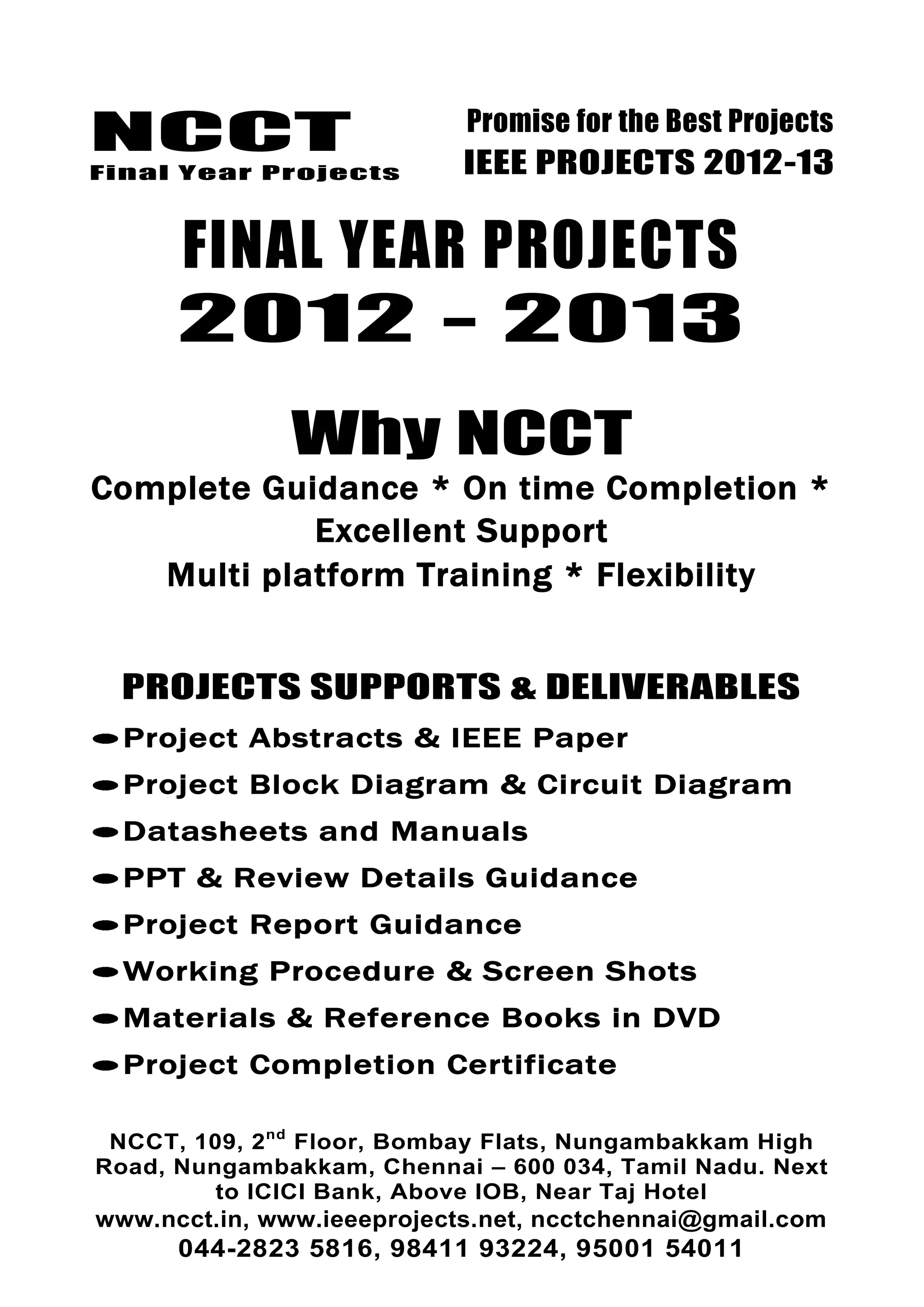 NCCT
Final Year Projects
Promise for the Best Projects
IEEE PROJECTS 2012-13
NCCT, 109, 2nd
Floor, Bombay Flats, Nungambakkam High
Road, Nungambakkam, Chennai – 600 034, Tamil Nadu. Next
to ICICI Bank, Above IOB, Near Taj Hotel
www.ncct.in, www.ieeeprojects.net, ncctchennai@gmail.com
044-2823 5816, 98411 93224, 95001 54011
FINAL YEAR PROJECTS
2012 - 2013
Why NCCT
Complete Guidance * On time Completion *
Excellent Support
Multi platform Training * Flexibility
PROJECTS SUPPORTS & DELIVERABLES
Project Abstracts & IEEE Paper
Project Block Diagram & Circuit Diagram
Datasheets and Manuals
PPT & Review Details Guidance
Project Report Guidance
Working Procedure & Screen Shots
Materials & Reference Books in DVD
Project Completion Certificate
 