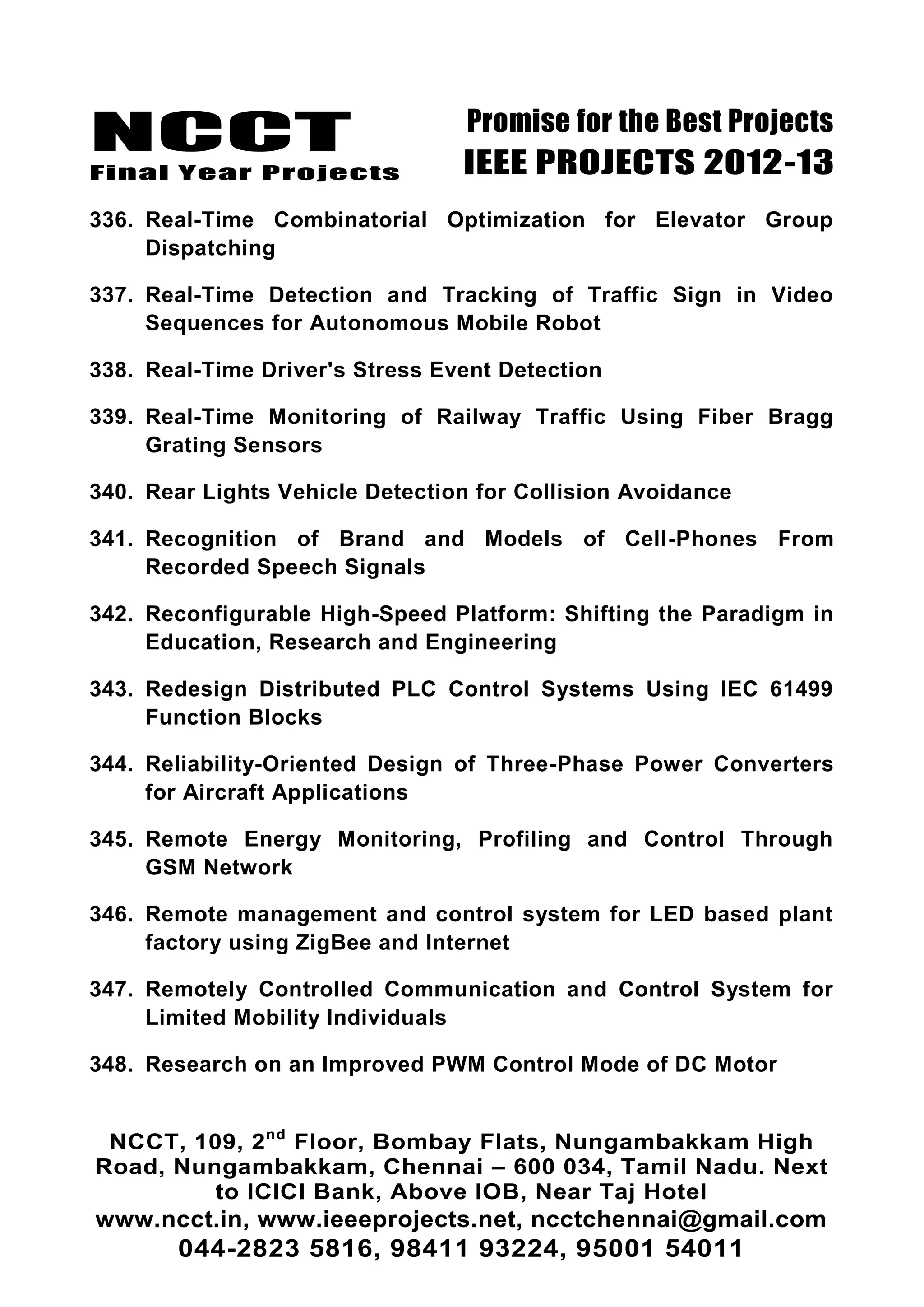 NCCT
Final Year Projects
Promise for the Best Projects
IEEE PROJECTS 2012-13
NCCT, 109, 2nd
Floor, Bombay Flats, Nungambakkam High
Road, Nungambakkam, Chennai – 600 034, Tamil Nadu. Next
to ICICI Bank, Above IOB, Near Taj Hotel
www.ncct.in, www.ieeeprojects.net, ncctchennai@gmail.com
044-2823 5816, 98411 93224, 95001 54011
336. Real-Time Combinatorial Optimization for Elevator Group
Dispatching
337. Real-Time Detection and Tracking of Traffic Sign in Video
Sequences for Autonomous Mobile Robot
338. Real-Time Driver's Stress Event Detection
339. Real-Time Monitoring of Railway Traffic Using Fiber Bragg
Grating Sensors
340. Rear Lights Vehicle Detection for Collision Avoidance
341. Recognition of Brand and Models of Cell-Phones From
Recorded Speech Signals
342. Reconfigurable High-Speed Platform: Shifting the Paradigm in
Education, Research and Engineering
343. Redesign Distributed PLC Control Systems Using IEC 61499
Function Blocks
344. Reliability-Oriented Design of Three-Phase Power Converters
for Aircraft Applications
345. Remote Energy Monitoring, Profiling and Control Through
GSM Network
346. Remote management and control system for LED based plant
factory using ZigBee and Internet
347. Remotely Controlled Communication and Control System for
Limited Mobility Individuals
348. Research on an Improved PWM Control Mode of DC Motor
 
