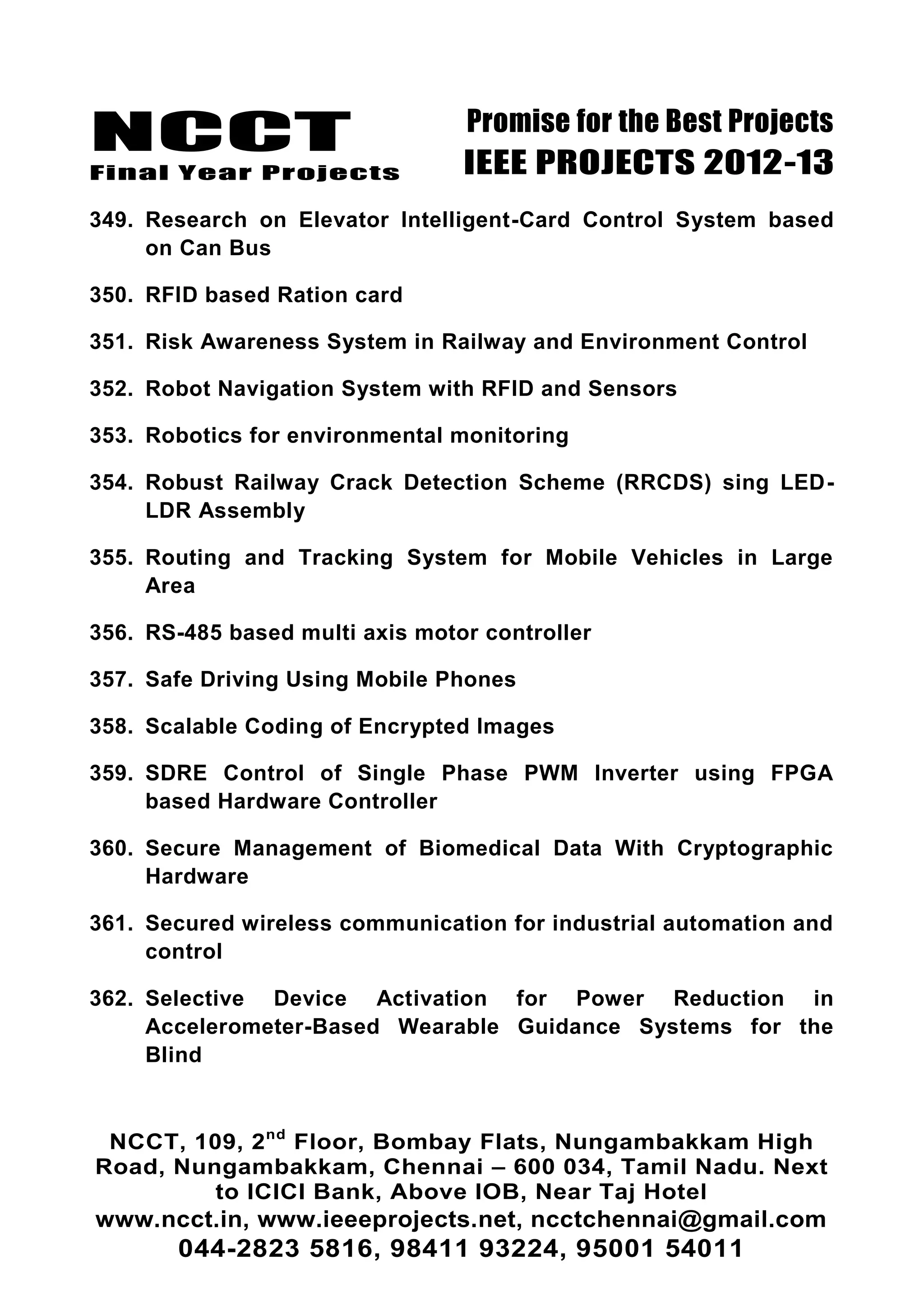 NCCT
Final Year Projects
Promise for the Best Projects
IEEE PROJECTS 2012-13
NCCT, 109, 2nd
Floor, Bombay Flats, Nungambakkam High
Road, Nungambakkam, Chennai – 600 034, Tamil Nadu. Next
to ICICI Bank, Above IOB, Near Taj Hotel
www.ncct.in, www.ieeeprojects.net, ncctchennai@gmail.com
044-2823 5816, 98411 93224, 95001 54011
349. Research on Elevator Intelligent-Card Control System based
on Can Bus
350. RFID based Ration card
351. Risk Awareness System in Railway and Environment Control
352. Robot Navigation System with RFID and Sensors
353. Robotics for environmental monitoring
354. Robust Railway Crack Detection Scheme (RRCDS) sing LED-
LDR Assembly
355. Routing and Tracking System for Mobile Vehicles in Large
Area
356. RS-485 based multi axis motor controller
357. Safe Driving Using Mobile Phones
358. Scalable Coding of Encrypted Images
359. SDRE Control of Single Phase PWM Inverter using FPGA
based Hardware Controller
360. Secure Management of Biomedical Data With Cryptographic
Hardware
361. Secured wireless communication for industrial automation and
control
362. Selective Device Activation for Power Reduction in
Accelerometer-Based Wearable Guidance Systems for the
Blind
 