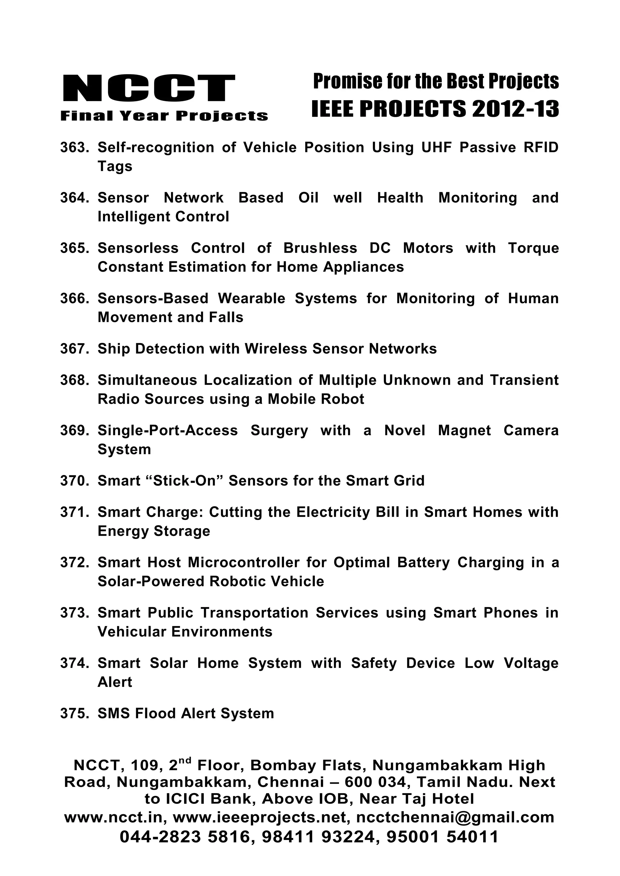 NCCT
Final Year Projects
Promise for the Best Projects
IEEE PROJECTS 2012-13
NCCT, 109, 2nd
Floor, Bombay Flats, Nungambakkam High
Road, Nungambakkam, Chennai – 600 034, Tamil Nadu. Next
to ICICI Bank, Above IOB, Near Taj Hotel
www.ncct.in, www.ieeeprojects.net, ncctchennai@gmail.com
044-2823 5816, 98411 93224, 95001 54011
363. Self-recognition of Vehicle Position Using UHF Passive RFID
Tags
364. Sensor Network Based Oil well Health Monitoring and
Intelligent Control
365. Sensorless Control of Brushless DC Motors with Torque
Constant Estimation for Home Appliances
366. Sensors-Based Wearable Systems for Monitoring of Human
Movement and Falls
367. Ship Detection with Wireless Sensor Networks
368. Simultaneous Localization of Multiple Unknown and Transient
Radio Sources using a Mobile Robot
369. Single-Port-Access Surgery with a Novel Magnet Camera
System
370. Smart ―Stick-On‖ Sensors for the Smart Grid
371. Smart Charge: Cutting the Electricity Bill in Smart Homes with
Energy Storage
372. Smart Host Microcontroller for Optimal Battery Charging in a
Solar-Powered Robotic Vehicle
373. Smart Public Transportation Services using Smart Phones in
Vehicular Environments
374. Smart Solar Home System with Safety Device Low Voltage
Alert
375. SMS Flood Alert System
 