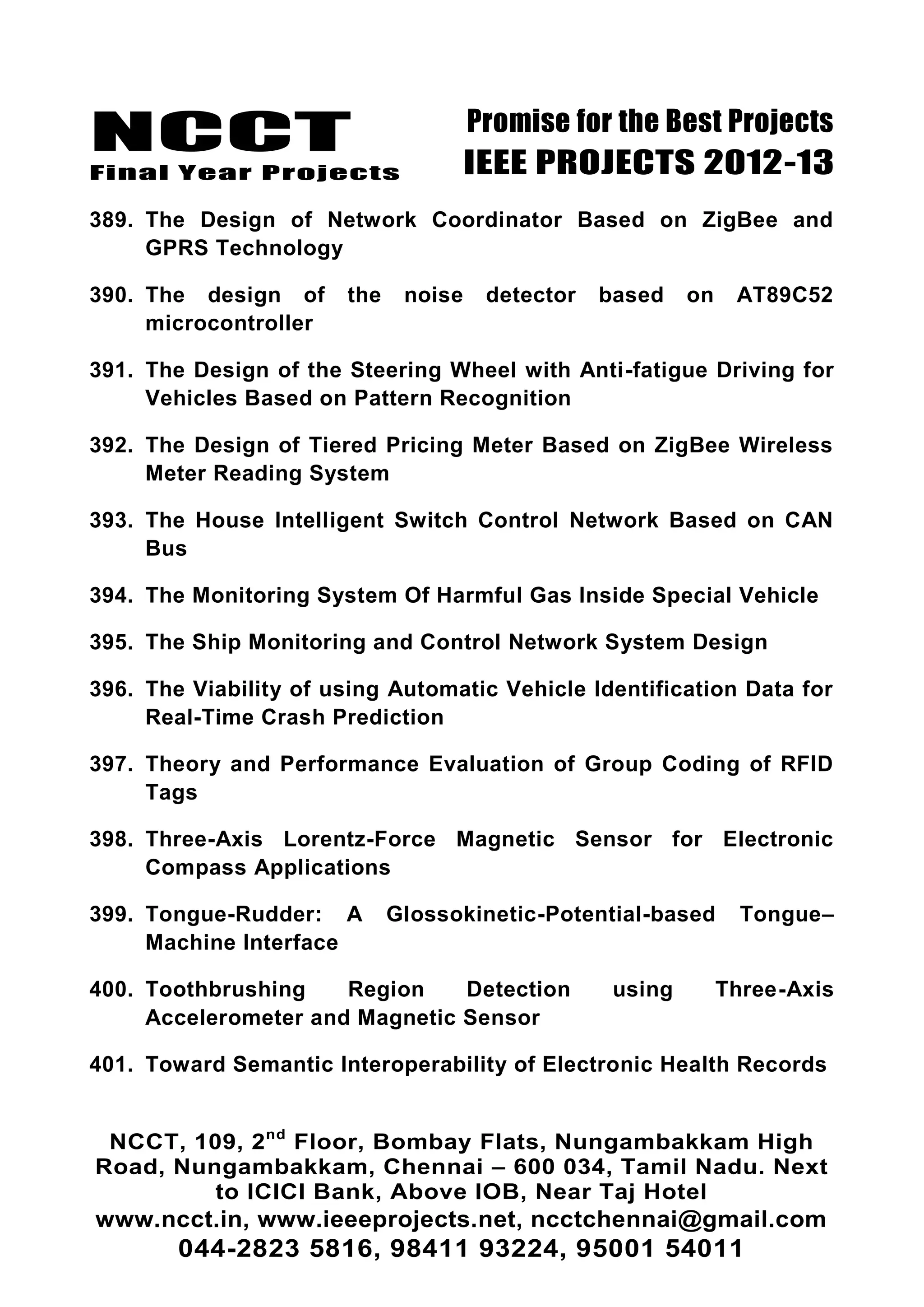 NCCT
Final Year Projects
Promise for the Best Projects
IEEE PROJECTS 2012-13
NCCT, 109, 2nd
Floor, Bombay Flats, Nungambakkam High
Road, Nungambakkam, Chennai – 600 034, Tamil Nadu. Next
to ICICI Bank, Above IOB, Near Taj Hotel
www.ncct.in, www.ieeeprojects.net, ncctchennai@gmail.com
044-2823 5816, 98411 93224, 95001 54011
389. The Design of Network Coordinator Based on ZigBee and
GPRS Technology
390. The design of the noise detector based on AT89C52
microcontroller
391. The Design of the Steering Wheel with Anti-fatigue Driving for
Vehicles Based on Pattern Recognition
392. The Design of Tiered Pricing Meter Based on ZigBee Wireless
Meter Reading System
393. The House Intelligent Switch Control Network Based on CAN
Bus
394. The Monitoring System Of Harmful Gas Inside Special Vehicle
395. The Ship Monitoring and Control Network System Design
396. The Viability of using Automatic Vehicle Identification Data for
Real-Time Crash Prediction
397. Theory and Performance Evaluation of Group Coding of RFID
Tags
398. Three-Axis Lorentz-Force Magnetic Sensor for Electronic
Compass Applications
399. Tongue-Rudder: A Glossokinetic-Potential-based Tongue–
Machine Interface
400. Toothbrushing Region Detection using Three-Axis
Accelerometer and Magnetic Sensor
401. Toward Semantic Interoperability of Electronic Health Records
 