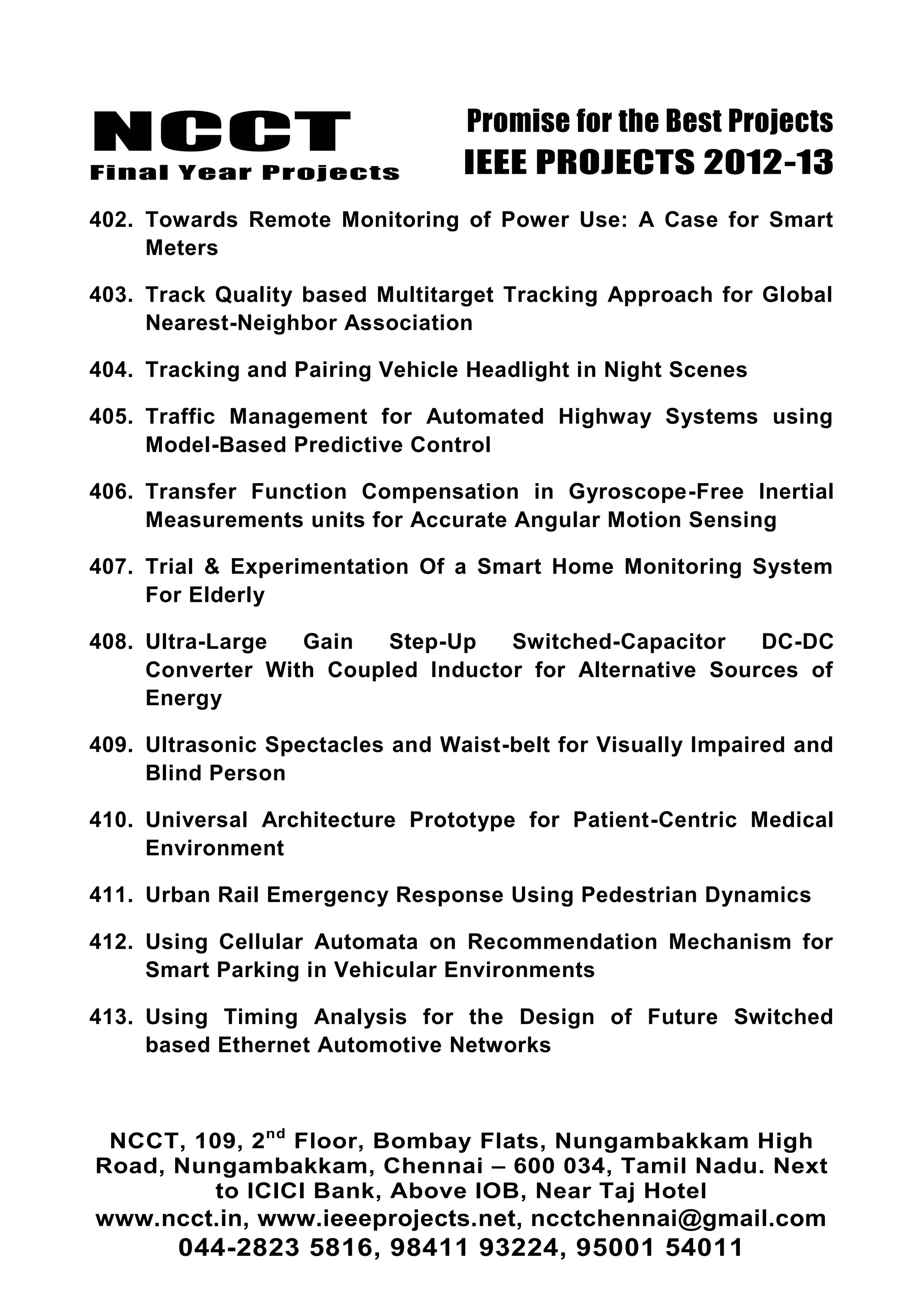 NCCT
Final Year Projects
Promise for the Best Projects
IEEE PROJECTS 2012-13
NCCT, 109, 2nd
Floor, Bombay Flats, Nungambakkam High
Road, Nungambakkam, Chennai – 600 034, Tamil Nadu. Next
to ICICI Bank, Above IOB, Near Taj Hotel
www.ncct.in, www.ieeeprojects.net, ncctchennai@gmail.com
044-2823 5816, 98411 93224, 95001 54011
402. Towards Remote Monitoring of Power Use: A Case for Smart
Meters
403. Track Quality based Multitarget Tracking Approach for Global
Nearest-Neighbor Association
404. Tracking and Pairing Vehicle Headlight in Night Scenes
405. Traffic Management for Automated Highway Systems using
Model-Based Predictive Control
406. Transfer Function Compensation in Gyroscope-Free Inertial
Measurements units for Accurate Angular Motion Sensing
407. Trial & Experimentation Of a Smart Home Monitoring System
For Elderly
408. Ultra-Large Gain Step-Up Switched-Capacitor DC-DC
Converter With Coupled Inductor for Alternative Sources of
Energy
409. Ultrasonic Spectacles and Waist-belt for Visually Impaired and
Blind Person
410. Universal Architecture Prototype for Patient-Centric Medical
Environment
411. Urban Rail Emergency Response Using Pedestrian Dynamics
412. Using Cellular Automata on Recommendation Mechanism for
Smart Parking in Vehicular Environments
413. Using Timing Analysis for the Design of Future Switched
based Ethernet Automotive Networks
 