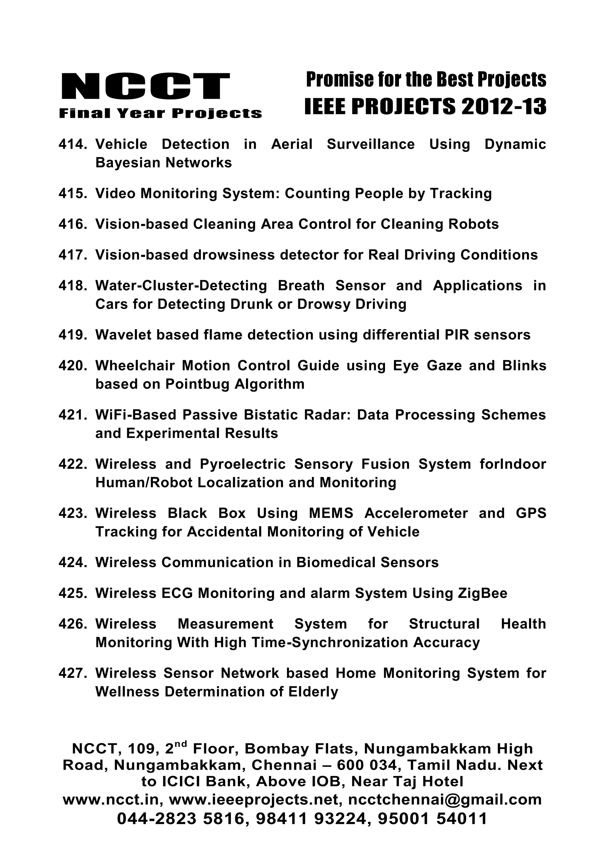 NCCT
Final Year Projects
Promise for the Best Projects
IEEE PROJECTS 2012-13
NCCT, 109, 2nd
Floor, Bombay Flats, Nungambakkam High
Road, Nungambakkam, Chennai – 600 034, Tamil Nadu. Next
to ICICI Bank, Above IOB, Near Taj Hotel
www.ncct.in, www.ieeeprojects.net, ncctchennai@gmail.com
044-2823 5816, 98411 93224, 95001 54011
414. Vehicle Detection in Aerial Surveillance Using Dynamic
Bayesian Networks
415. Video Monitoring System: Counting People by Tracking
416. Vision-based Cleaning Area Control for Cleaning Robots
417. Vision-based drowsiness detector for Real Driving Conditions
418. Water-Cluster-Detecting Breath Sensor and Applications in
Cars for Detecting Drunk or Drowsy Driving
419. Wavelet based flame detection using differential PIR sensors
420. Wheelchair Motion Control Guide using Eye Gaze and Blinks
based on Pointbug Algorithm
421. WiFi-Based Passive Bistatic Radar: Data Processing Schemes
and Experimental Results
422. Wireless and Pyroelectric Sensory Fusion System forIndoor
Human/Robot Localization and Monitoring
423. Wireless Black Box Using MEMS Accelerometer and GPS
Tracking for Accidental Monitoring of Vehicle
424. Wireless Communication in Biomedical Sensors
425. Wireless ECG Monitoring and alarm System Using ZigBee
426. Wireless Measurement System for Structural Health
Monitoring With High Time-Synchronization Accuracy
427. Wireless Sensor Network based Home Monitoring System for
Wellness Determination of Elderly
 