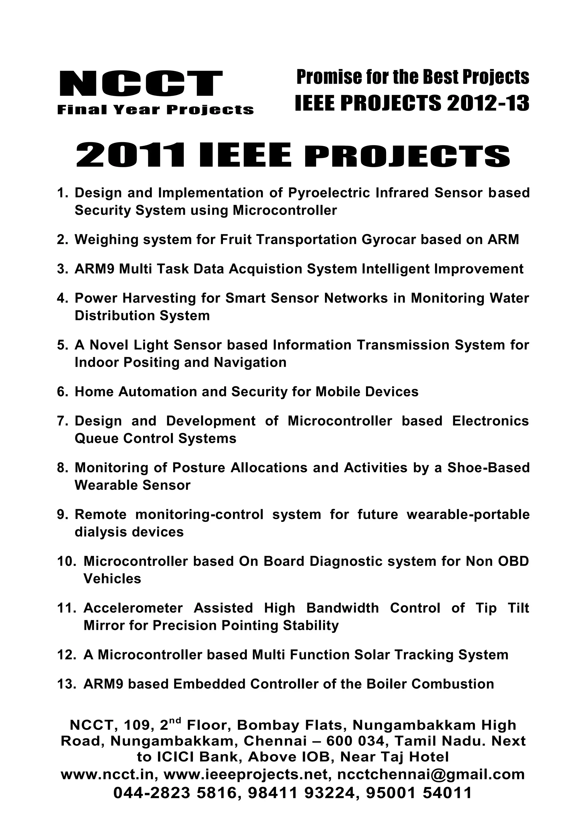 NCCT
Final Year Projects
Promise for the Best Projects
IEEE PROJECTS 2012-13
NCCT, 109, 2nd
Floor, Bombay Flats, Nungambakkam High
Road, Nungambakkam, Chennai – 600 034, Tamil Nadu. Next
to ICICI Bank, Above IOB, Near Taj Hotel
www.ncct.in, www.ieeeprojects.net, ncctchennai@gmail.com
044-2823 5816, 98411 93224, 95001 54011
2011 IEEE PROJECTS
1. Design and Implementation of Pyroelectric Infrared Sensor based
Security System using Microcontroller
2. Weighing system for Fruit Transportation Gyrocar based on ARM
3. ARM9 Multi Task Data Acquistion System Intelligent Improvement
4. Power Harvesting for Smart Sensor Networks in Monitoring Water
Distribution System
5. A Novel Light Sensor based Information Transmission System for
Indoor Positing and Navigation
6. Home Automation and Security for Mobile Devices
7. Design and Development of Microcontroller based Electronics
Queue Control Systems
8. Monitoring of Posture Allocations and Activities by a Shoe-Based
Wearable Sensor
9. Remote monitoring-control system for future wearable-portable
dialysis devices
10. Microcontroller based On Board Diagnostic system for Non OBD
Vehicles
11. Accelerometer Assisted High Bandwidth Control of Tip Tilt
Mirror for Precision Pointing Stability
12. A Microcontroller based Multi Function Solar Tracking System
13. ARM9 based Embedded Controller of the Boiler Combustion
 