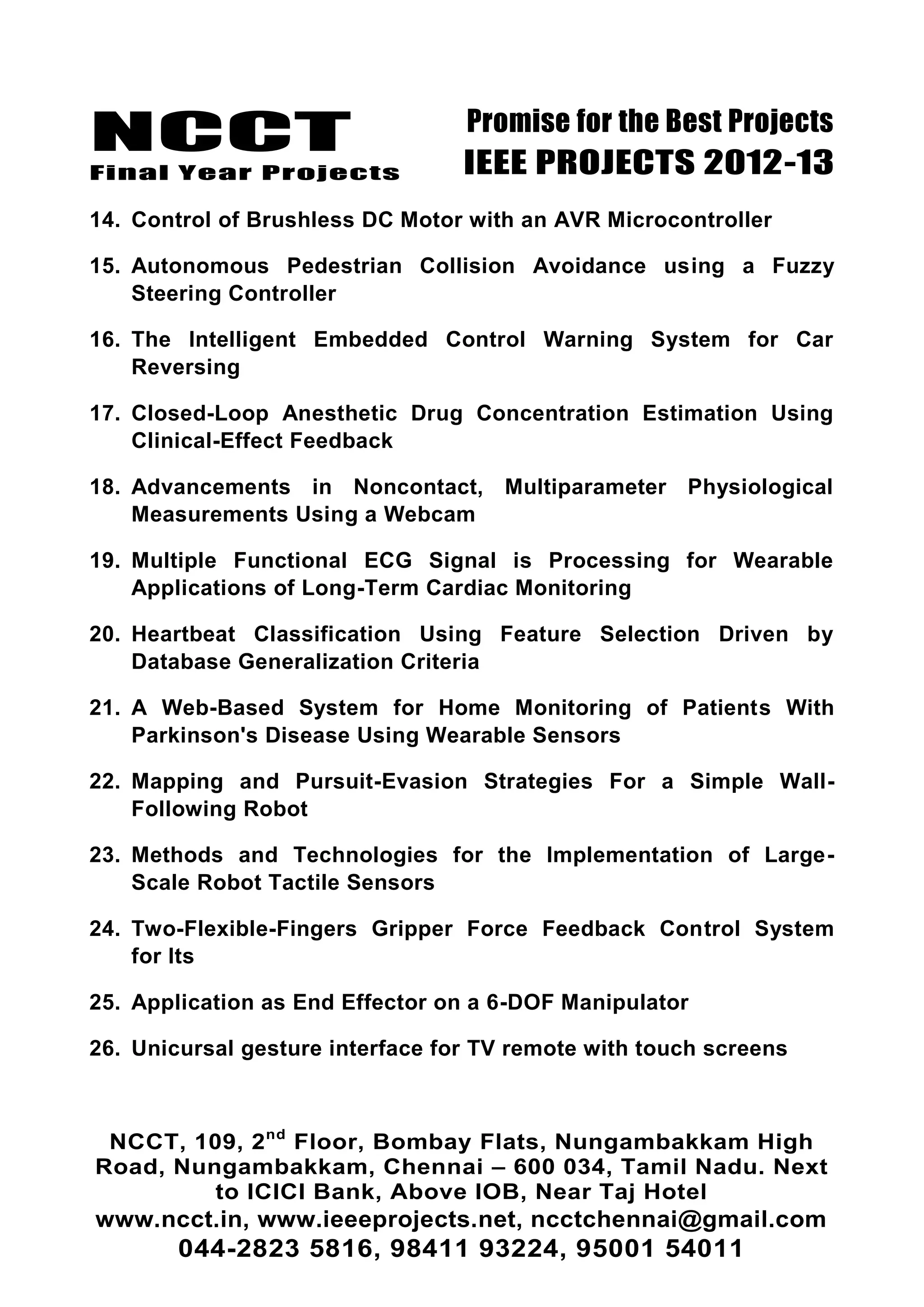 NCCT
Final Year Projects
Promise for the Best Projects
IEEE PROJECTS 2012-13
NCCT, 109, 2nd
Floor, Bombay Flats, Nungambakkam High
Road, Nungambakkam, Chennai – 600 034, Tamil Nadu. Next
to ICICI Bank, Above IOB, Near Taj Hotel
www.ncct.in, www.ieeeprojects.net, ncctchennai@gmail.com
044-2823 5816, 98411 93224, 95001 54011
14. Control of Brushless DC Motor with an AVR Microcontroller
15. Autonomous Pedestrian Collision Avoidance using a Fuzzy
Steering Controller
16. The Intelligent Embedded Control Warning System for Car
Reversing
17. Closed-Loop Anesthetic Drug Concentration Estimation Using
Clinical-Effect Feedback
18. Advancements in Noncontact, Multiparameter Physiological
Measurements Using a Webcam
19. Multiple Functional ECG Signal is Processing for Wearable
Applications of Long-Term Cardiac Monitoring
20. Heartbeat Classification Using Feature Selection Driven by
Database Generalization Criteria
21. A Web-Based System for Home Monitoring of Patients With
Parkinson's Disease Using Wearable Sensors
22. Mapping and Pursuit-Evasion Strategies For a Simple Wall-
Following Robot
23. Methods and Technologies for the Implementation of Large-
Scale Robot Tactile Sensors
24. Two-Flexible-Fingers Gripper Force Feedback Control System
for Its
25. Application as End Effector on a 6-DOF Manipulator
26. Unicursal gesture interface for TV remote with touch screens
 