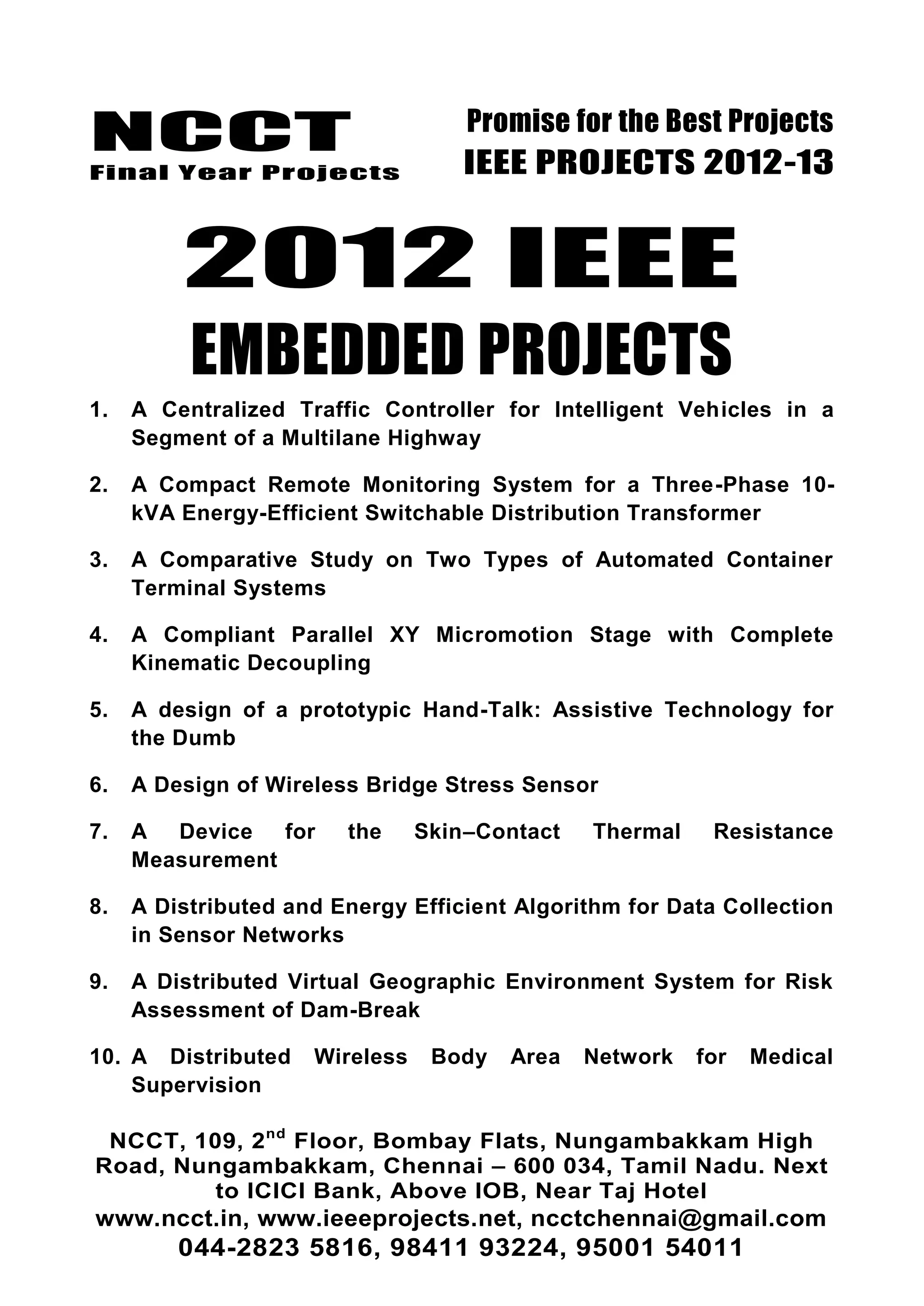 NCCT
Final Year Projects
Promise for the Best Projects
IEEE PROJECTS 2012-13
NCCT, 109, 2nd
Floor, Bombay Flats, Nungambakkam High
Road, Nungambakkam, Chennai – 600 034, Tamil Nadu. Next
to ICICI Bank, Above IOB, Near Taj Hotel
www.ncct.in, www.ieeeprojects.net, ncctchennai@gmail.com
044-2823 5816, 98411 93224, 95001 54011
2012 IEEE
EMBEDDED PROJECTS
1. A Centralized Traffic Controller for Intelligent Vehicles in a
Segment of a Multilane Highway
2. A Compact Remote Monitoring System for a Three-Phase 10-
kVA Energy-Efficient Switchable Distribution Transformer
3. A Comparative Study on Two Types of Automated Container
Terminal Systems
4. A Compliant Parallel XY Micromotion Stage with Complete
Kinematic Decoupling
5. A design of a prototypic Hand-Talk: Assistive Technology for
the Dumb
6. A Design of Wireless Bridge Stress Sensor
7. A Device for the Skin–Contact Thermal Resistance
Measurement
8. A Distributed and Energy Efficient Algorithm for Data Collection
in Sensor Networks
9. A Distributed Virtual Geographic Environment System for Risk
Assessment of Dam-Break
10. A Distributed Wireless Body Area Network for Medical
Supervision
 