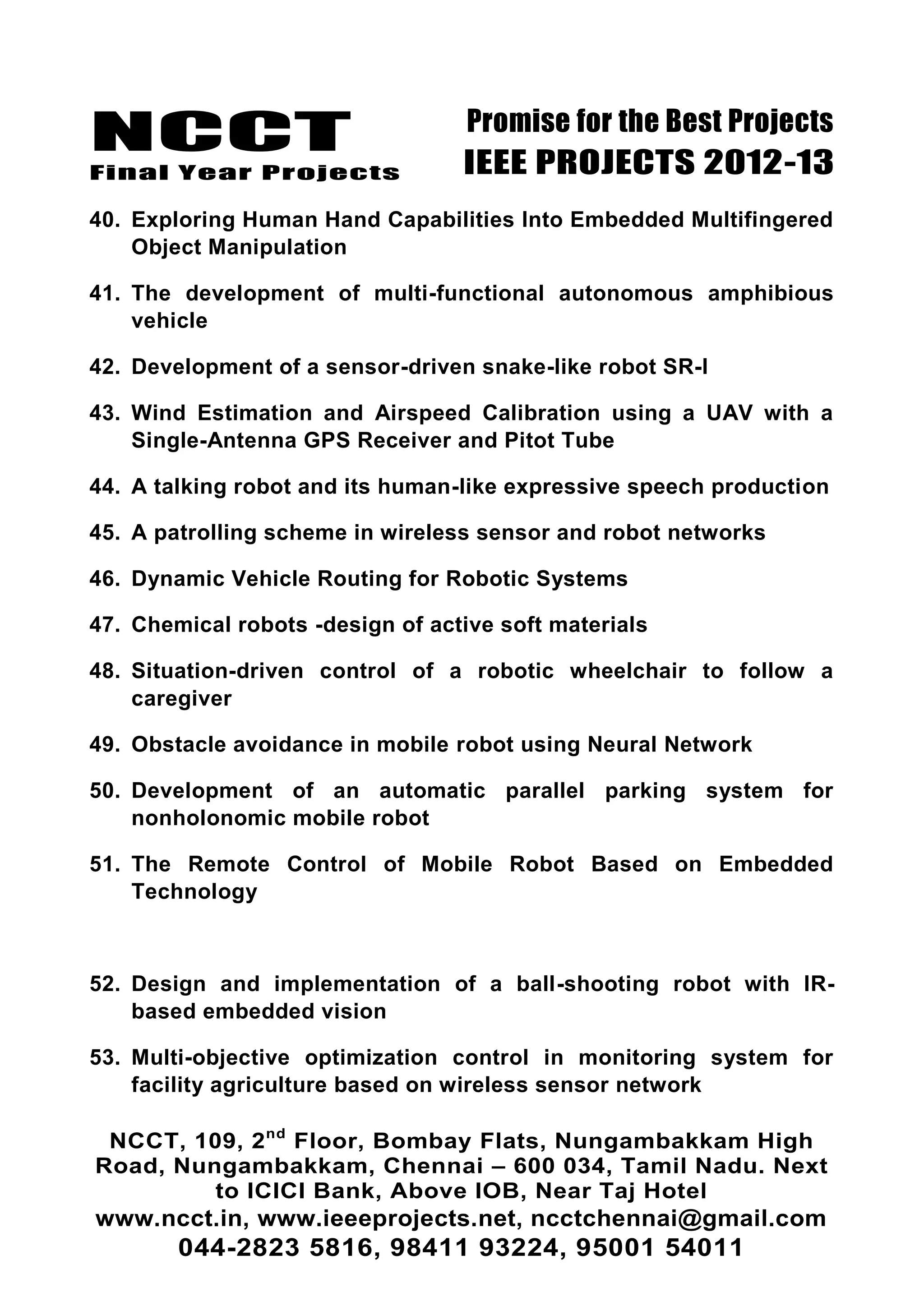NCCT
Final Year Projects
Promise for the Best Projects
IEEE PROJECTS 2012-13
NCCT, 109, 2nd
Floor, Bombay Flats, Nungambakkam High
Road, Nungambakkam, Chennai – 600 034, Tamil Nadu. Next
to ICICI Bank, Above IOB, Near Taj Hotel
www.ncct.in, www.ieeeprojects.net, ncctchennai@gmail.com
044-2823 5816, 98411 93224, 95001 54011
40. Exploring Human Hand Capabilities Into Embedded Multifingered
Object Manipulation
41. The development of multi-functional autonomous amphibious
vehicle
42. Development of a sensor-driven snake-like robot SR-I
43. Wind Estimation and Airspeed Calibration using a UAV with a
Single-Antenna GPS Receiver and Pitot Tube
44. A talking robot and its human-like expressive speech production
45. A patrolling scheme in wireless sensor and robot networks
46. Dynamic Vehicle Routing for Robotic Systems
47. Chemical robots -design of active soft materials
48. Situation-driven control of a robotic wheelchair to follow a
caregiver
49. Obstacle avoidance in mobile robot using Neural Network
50. Development of an automatic parallel parking system for
nonholonomic mobile robot
51. The Remote Control of Mobile Robot Based on Embedded
Technology
52. Design and implementation of a ball-shooting robot with IR-
based embedded vision
53. Multi-objective optimization control in monitoring system for
facility agriculture based on wireless sensor network
 