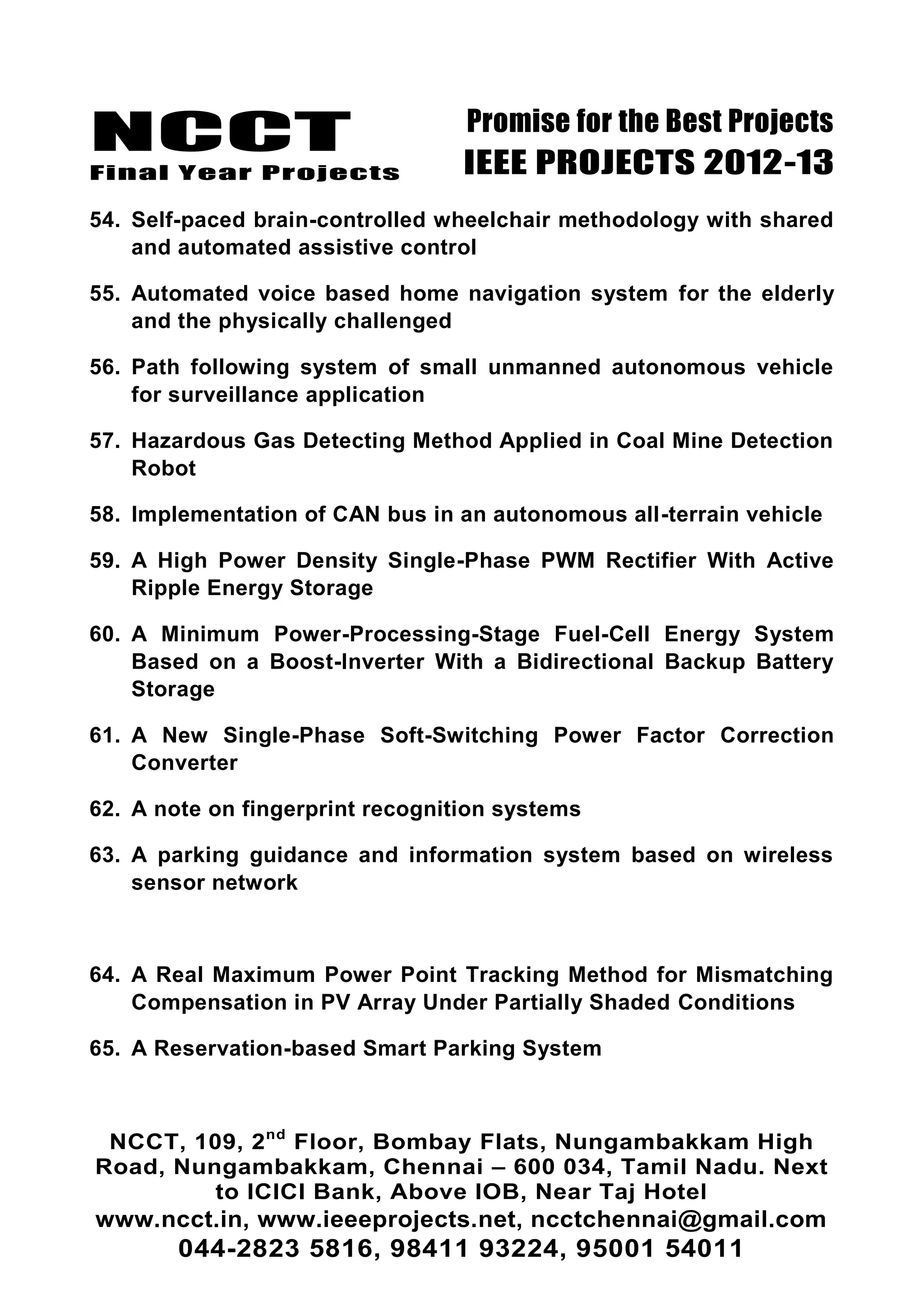 NCCT
Final Year Projects
Promise for the Best Projects
IEEE PROJECTS 2012-13
NCCT, 109, 2nd
Floor, Bombay Flats, Nungambakkam High
Road, Nungambakkam, Chennai – 600 034, Tamil Nadu. Next
to ICICI Bank, Above IOB, Near Taj Hotel
www.ncct.in, www.ieeeprojects.net, ncctchennai@gmail.com
044-2823 5816, 98411 93224, 95001 54011
54. Self-paced brain-controlled wheelchair methodology with shared
and automated assistive control
55. Automated voice based home navigation system for the elderly
and the physically challenged
56. Path following system of small unmanned autonomous vehicle
for surveillance application
57. Hazardous Gas Detecting Method Applied in Coal Mine Detection
Robot
58. Implementation of CAN bus in an autonomous all-terrain vehicle
59. A High Power Density Single-Phase PWM Rectifier With Active
Ripple Energy Storage
60. A Minimum Power-Processing-Stage Fuel-Cell Energy System
Based on a Boost-Inverter With a Bidirectional Backup Battery
Storage
61. A New Single-Phase Soft-Switching Power Factor Correction
Converter
62. A note on fingerprint recognition systems
63. A parking guidance and information system based on wireless
sensor network
64. A Real Maximum Power Point Tracking Method for Mismatching
Compensation in PV Array Under Partially Shaded Conditions
65. A Reservation-based Smart Parking System
 