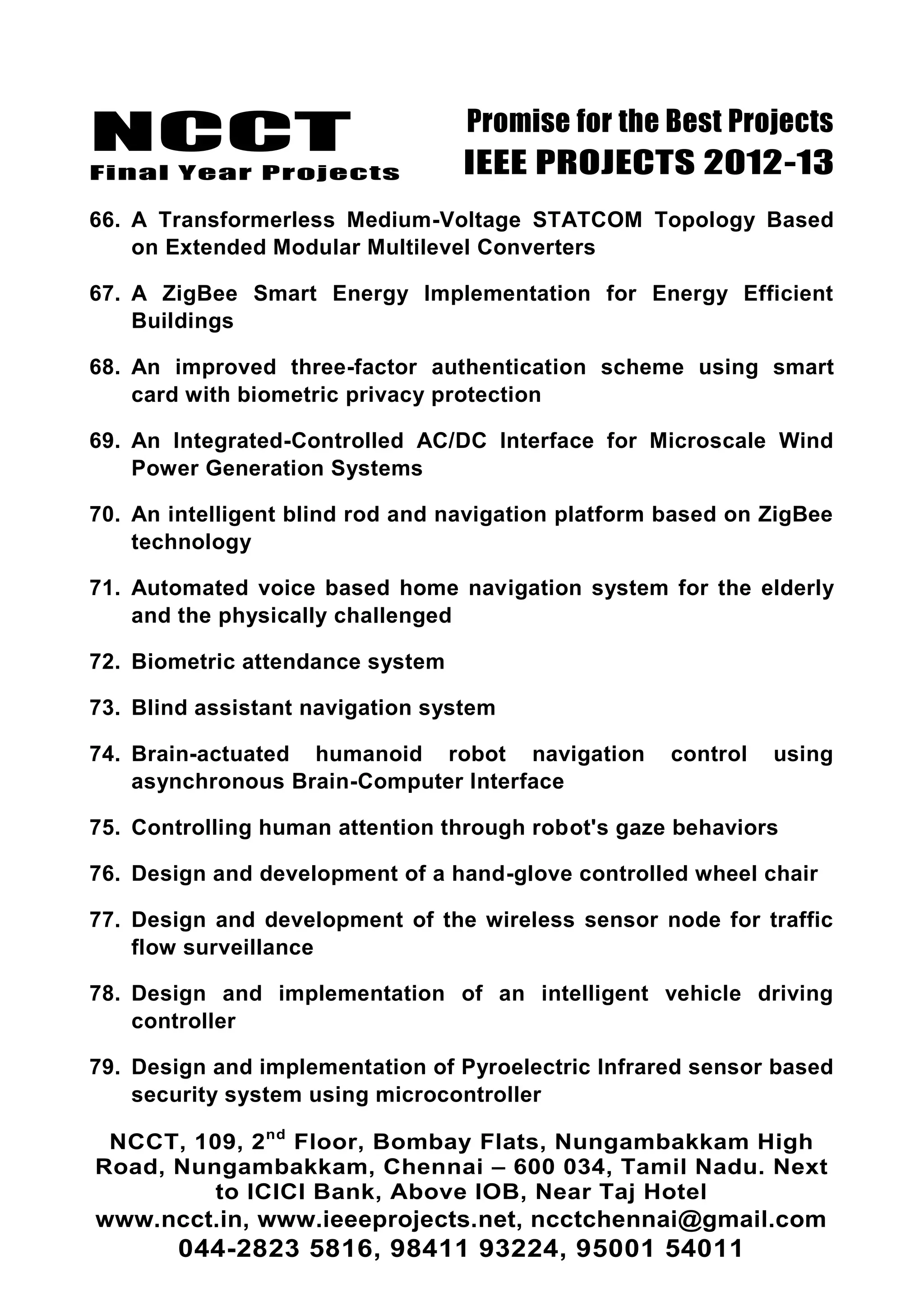 NCCT
Final Year Projects
Promise for the Best Projects
IEEE PROJECTS 2012-13
NCCT, 109, 2nd
Floor, Bombay Flats, Nungambakkam High
Road, Nungambakkam, Chennai – 600 034, Tamil Nadu. Next
to ICICI Bank, Above IOB, Near Taj Hotel
www.ncct.in, www.ieeeprojects.net, ncctchennai@gmail.com
044-2823 5816, 98411 93224, 95001 54011
66. A Transformerless Medium-Voltage STATCOM Topology Based
on Extended Modular Multilevel Converters
67. A ZigBee Smart Energy Implementation for Energy Efficient
Buildings
68. An improved three-factor authentication scheme using smart
card with biometric privacy protection
69. An Integrated-Controlled AC/DC Interface for Microscale Wind
Power Generation Systems
70. An intelligent blind rod and navigation platform based on ZigBee
technology
71. Automated voice based home navigation system for the elderly
and the physically challenged
72. Biometric attendance system
73. Blind assistant navigation system
74. Brain-actuated humanoid robot navigation control using
asynchronous Brain-Computer Interface
75. Controlling human attention through robot's gaze behaviors
76. Design and development of a hand-glove controlled wheel chair
77. Design and development of the wireless sensor node for traffic
flow surveillance
78. Design and implementation of an intelligent vehicle driving
controller
79. Design and implementation of Pyroelectric Infrared sensor based
security system using microcontroller
 