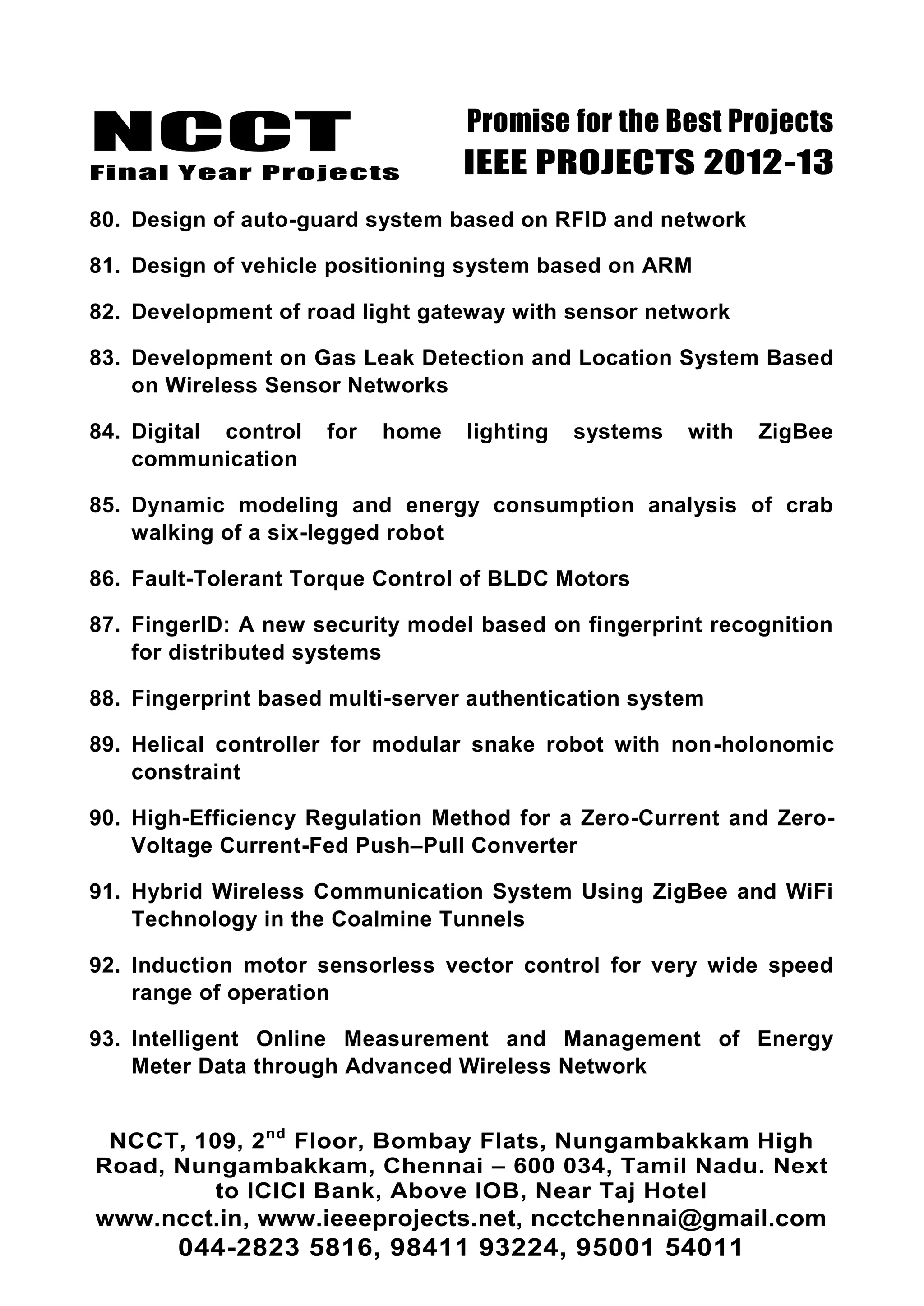 NCCT
Final Year Projects
Promise for the Best Projects
IEEE PROJECTS 2012-13
NCCT, 109, 2nd
Floor, Bombay Flats, Nungambakkam High
Road, Nungambakkam, Chennai – 600 034, Tamil Nadu. Next
to ICICI Bank, Above IOB, Near Taj Hotel
www.ncct.in, www.ieeeprojects.net, ncctchennai@gmail.com
044-2823 5816, 98411 93224, 95001 54011
80. Design of auto-guard system based on RFID and network
81. Design of vehicle positioning system based on ARM
82. Development of road light gateway with sensor network
83. Development on Gas Leak Detection and Location System Based
on Wireless Sensor Networks
84. Digital control for home lighting systems with ZigBee
communication
85. Dynamic modeling and energy consumption analysis of crab
walking of a six-legged robot
86. Fault-Tolerant Torque Control of BLDC Motors
87. FingerID: A new security model based on fingerprint recognition
for distributed systems
88. Fingerprint based multi-server authentication system
89. Helical controller for modular snake robot with non-holonomic
constraint
90. High-Efficiency Regulation Method for a Zero-Current and Zero-
Voltage Current-Fed Push–Pull Converter
91. Hybrid Wireless Communication System Using ZigBee and WiFi
Technology in the Coalmine Tunnels
92. Induction motor sensorless vector control for very wide speed
range of operation
93. Intelligent Online Measurement and Management of Energy
Meter Data through Advanced Wireless Network
 