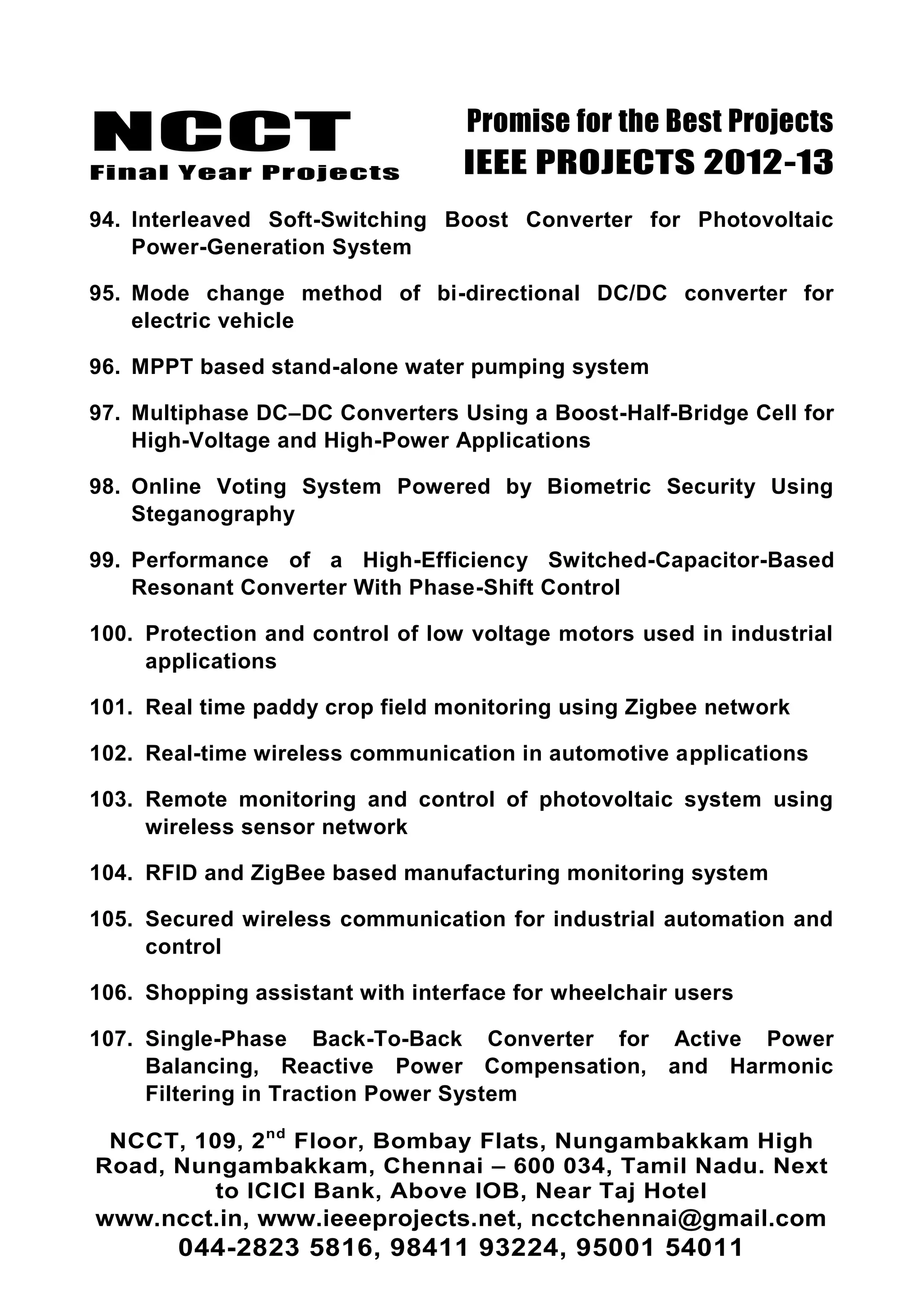 NCCT
Final Year Projects
Promise for the Best Projects
IEEE PROJECTS 2012-13
NCCT, 109, 2nd
Floor, Bombay Flats, Nungambakkam High
Road, Nungambakkam, Chennai – 600 034, Tamil Nadu. Next
to ICICI Bank, Above IOB, Near Taj Hotel
www.ncct.in, www.ieeeprojects.net, ncctchennai@gmail.com
044-2823 5816, 98411 93224, 95001 54011
94. Interleaved Soft-Switching Boost Converter for Photovoltaic
Power-Generation System
95. Mode change method of bi-directional DC/DC converter for
electric vehicle
96. MPPT based stand-alone water pumping system
97. Multiphase DC–DC Converters Using a Boost-Half-Bridge Cell for
High-Voltage and High-Power Applications
98. Online Voting System Powered by Biometric Security Using
Steganography
99. Performance of a High-Efficiency Switched-Capacitor-Based
Resonant Converter With Phase-Shift Control
100. Protection and control of low voltage motors used in industrial
applications
101. Real time paddy crop field monitoring using Zigbee network
102. Real-time wireless communication in automotive applications
103. Remote monitoring and control of photovoltaic system using
wireless sensor network
104. RFID and ZigBee based manufacturing monitoring system
105. Secured wireless communication for industrial automation and
control
106. Shopping assistant with interface for wheelchair users
107. Single-Phase Back-To-Back Converter for Active Power
Balancing, Reactive Power Compensation, and Harmonic
Filtering in Traction Power System
 