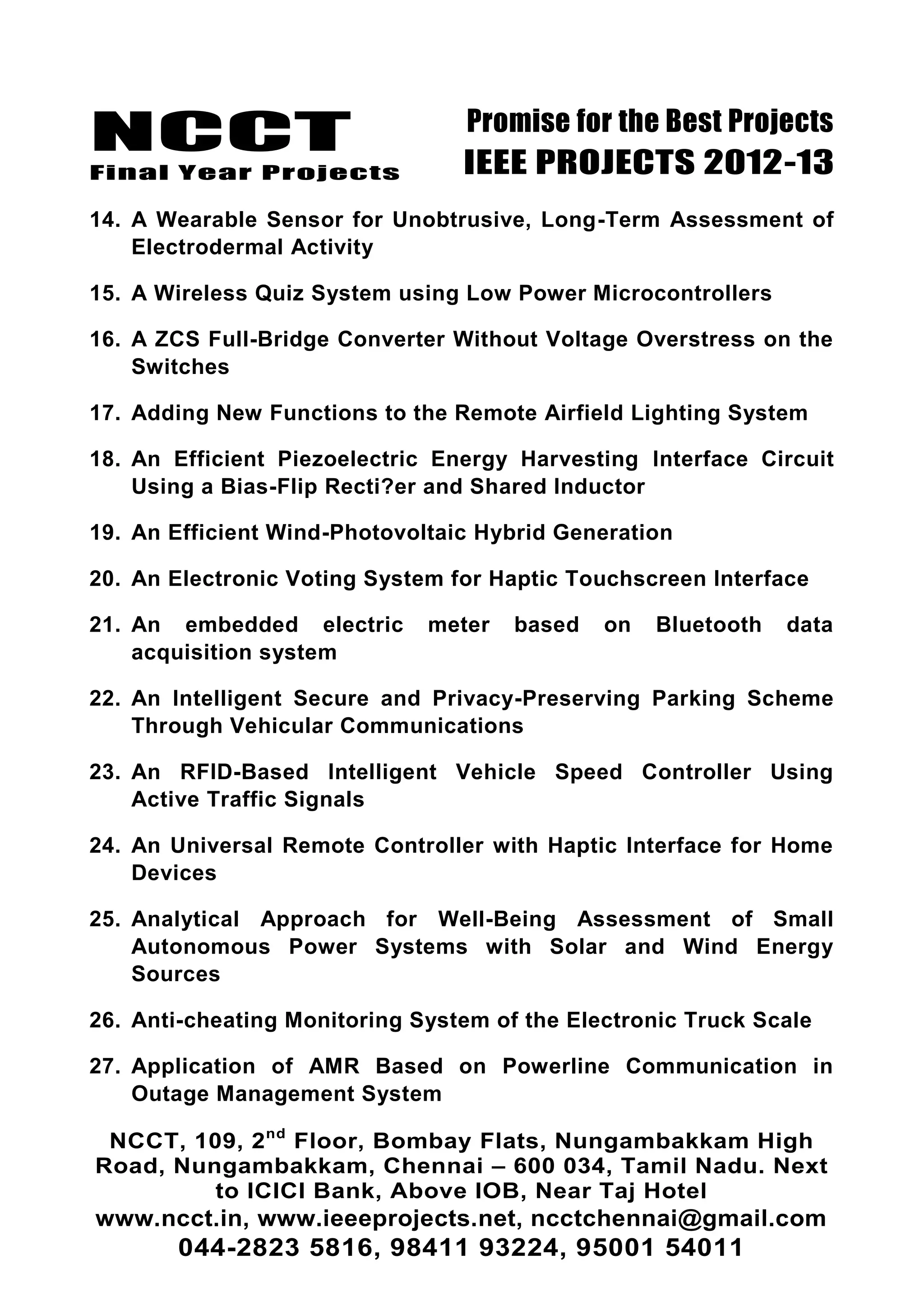 NCCT
Final Year Projects
Promise for the Best Projects
IEEE PROJECTS 2012-13
NCCT, 109, 2nd
Floor, Bombay Flats, Nungambakkam High
Road, Nungambakkam, Chennai – 600 034, Tamil Nadu. Next
to ICICI Bank, Above IOB, Near Taj Hotel
www.ncct.in, www.ieeeprojects.net, ncctchennai@gmail.com
044-2823 5816, 98411 93224, 95001 54011
14. A Wearable Sensor for Unobtrusive, Long-Term Assessment of
Electrodermal Activity
15. A Wireless Quiz System using Low Power Microcontrollers
16. A ZCS Full-Bridge Converter Without Voltage Overstress on the
Switches
17. Adding New Functions to the Remote Airfield Lighting System
18. An Efficient Piezoelectric Energy Harvesting Interface Circuit
Using a Bias-Flip Recti?er and Shared Inductor
19. An Efficient Wind-Photovoltaic Hybrid Generation
20. An Electronic Voting System for Haptic Touchscreen Interface
21. An embedded electric meter based on Bluetooth data
acquisition system
22. An Intelligent Secure and Privacy-Preserving Parking Scheme
Through Vehicular Communications
23. An RFID-Based Intelligent Vehicle Speed Controller Using
Active Traffic Signals
24. An Universal Remote Controller with Haptic Interface for Home
Devices
25. Analytical Approach for Well-Being Assessment of Small
Autonomous Power Systems with Solar and Wind Energy
Sources
26. Anti-cheating Monitoring System of the Electronic Truck Scale
27. Application of AMR Based on Powerline Communication in
Outage Management System
 