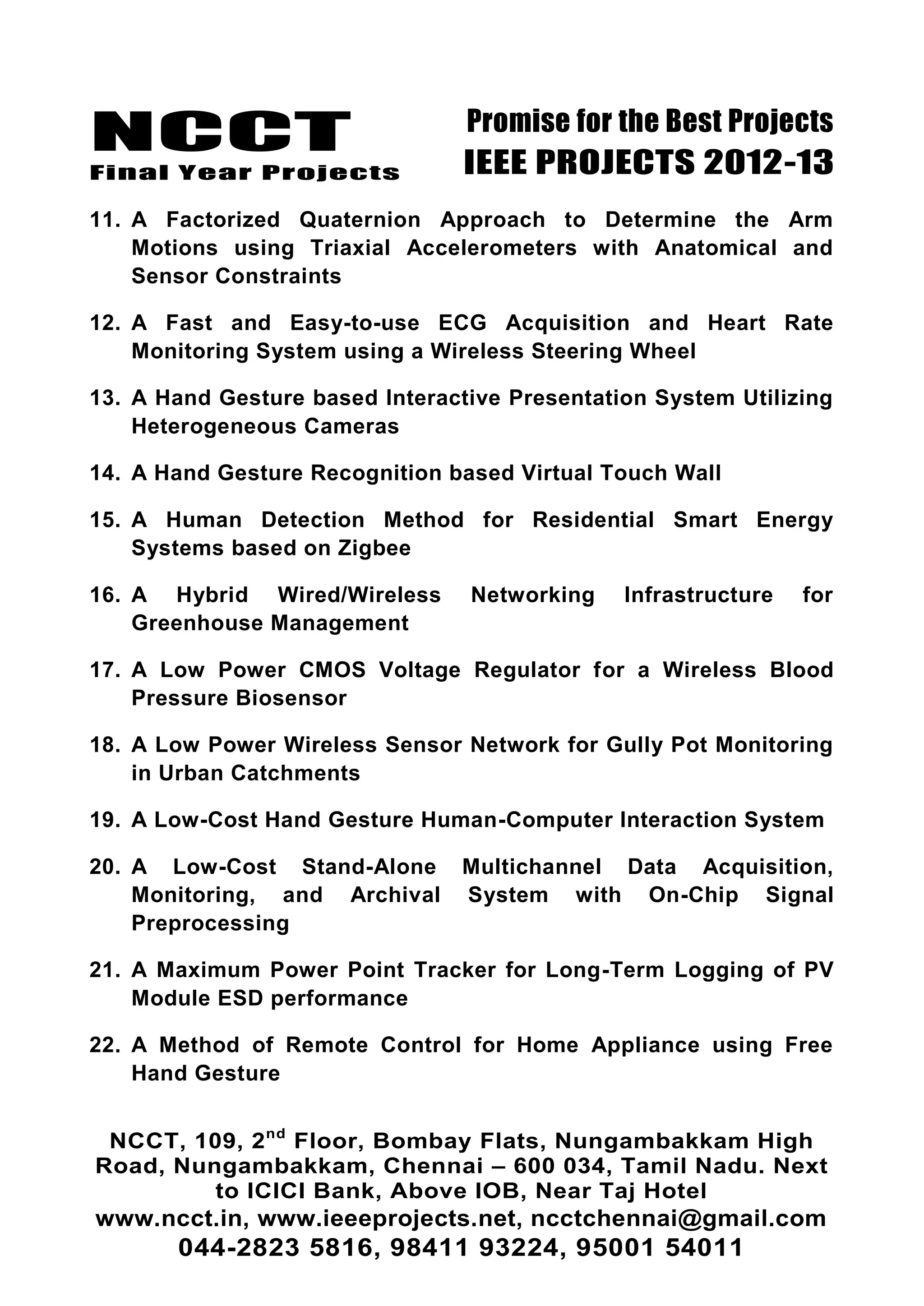 NCCT
Final Year Projects
Promise for the Best Projects
IEEE PROJECTS 2012-13
NCCT, 109, 2nd
Floor, Bombay Flats, Nungambakkam High
Road, Nungambakkam, Chennai – 600 034, Tamil Nadu. Next
to ICICI Bank, Above IOB, Near Taj Hotel
www.ncct.in, www.ieeeprojects.net, ncctchennai@gmail.com
044-2823 5816, 98411 93224, 95001 54011
11. A Factorized Quaternion Approach to Determine the Arm
Motions using Triaxial Accelerometers with Anatomical and
Sensor Constraints
12. A Fast and Easy-to-use ECG Acquisition and Heart Rate
Monitoring System using a Wireless Steering Wheel
13. A Hand Gesture based Interactive Presentation System Utilizing
Heterogeneous Cameras
14. A Hand Gesture Recognition based Virtual Touch Wall
15. A Human Detection Method for Residential Smart Energy
Systems based on Zigbee
16. A Hybrid Wired/Wireless Networking Infrastructure for
Greenhouse Management
17. A Low Power CMOS Voltage Regulator for a Wireless Blood
Pressure Biosensor
18. A Low Power Wireless Sensor Network for Gully Pot Monitoring
in Urban Catchments
19. A Low-Cost Hand Gesture Human-Computer Interaction System
20. A Low-Cost Stand-Alone Multichannel Data Acquisition,
Monitoring, and Archival System with On-Chip Signal
Preprocessing
21. A Maximum Power Point Tracker for Long-Term Logging of PV
Module ESD performance
22. A Method of Remote Control for Home Appliance using Free
Hand Gesture
 
