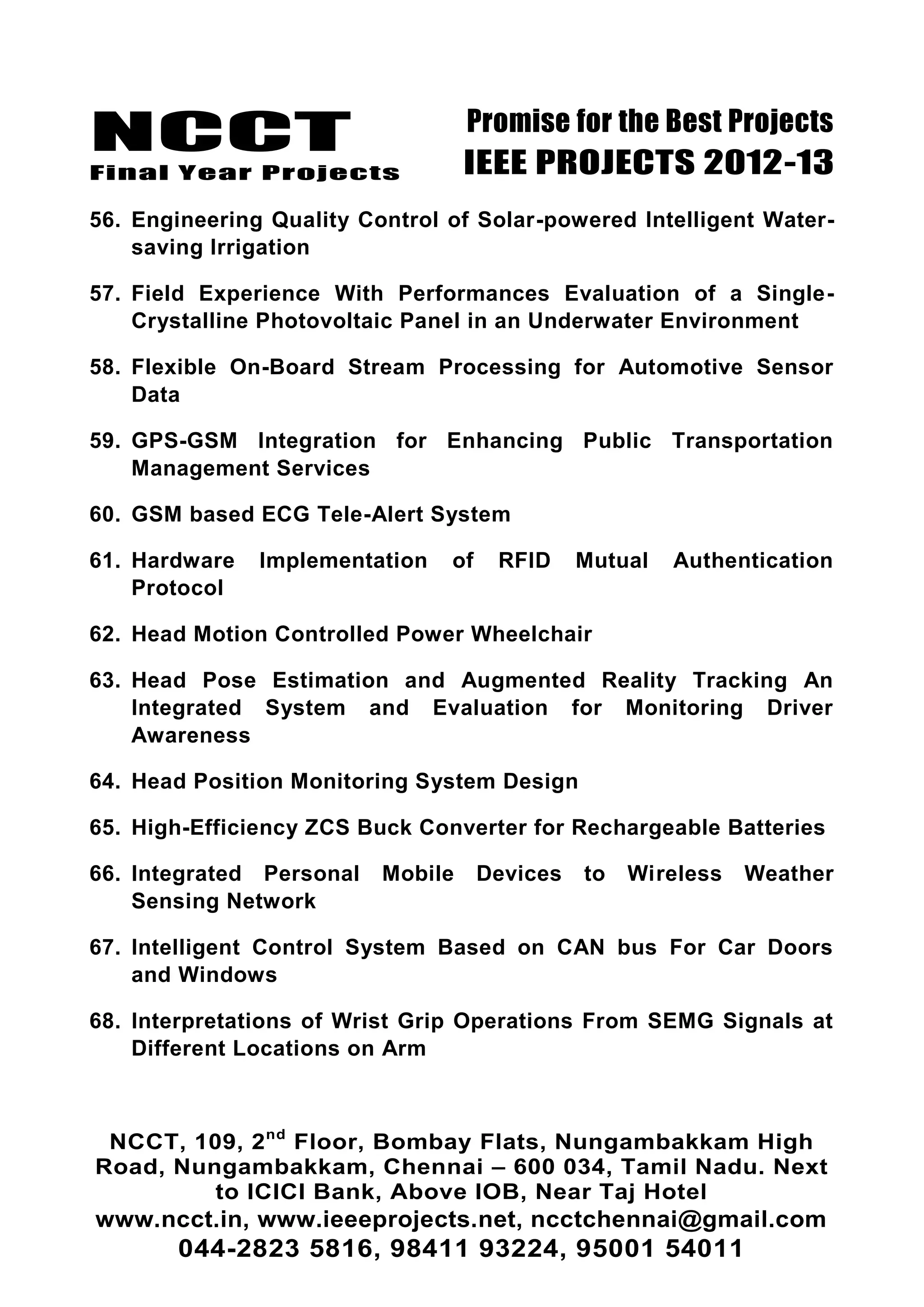 NCCT
Final Year Projects
Promise for the Best Projects
IEEE PROJECTS 2012-13
NCCT, 109, 2nd
Floor, Bombay Flats, Nungambakkam High
Road, Nungambakkam, Chennai – 600 034, Tamil Nadu. Next
to ICICI Bank, Above IOB, Near Taj Hotel
www.ncct.in, www.ieeeprojects.net, ncctchennai@gmail.com
044-2823 5816, 98411 93224, 95001 54011
56. Engineering Quality Control of Solar-powered Intelligent Water-
saving Irrigation
57. Field Experience With Performances Evaluation of a Single-
Crystalline Photovoltaic Panel in an Underwater Environment
58. Flexible On-Board Stream Processing for Automotive Sensor
Data
59. GPS-GSM Integration for Enhancing Public Transportation
Management Services
60. GSM based ECG Tele-Alert System
61. Hardware Implementation of RFID Mutual Authentication
Protocol
62. Head Motion Controlled Power Wheelchair
63. Head Pose Estimation and Augmented Reality Tracking An
Integrated System and Evaluation for Monitoring Driver
Awareness
64. Head Position Monitoring System Design
65. High-Efficiency ZCS Buck Converter for Rechargeable Batteries
66. Integrated Personal Mobile Devices to Wireless Weather
Sensing Network
67. Intelligent Control System Based on CAN bus For Car Doors
and Windows
68. Interpretations of Wrist Grip Operations From SEMG Signals at
Different Locations on Arm
 