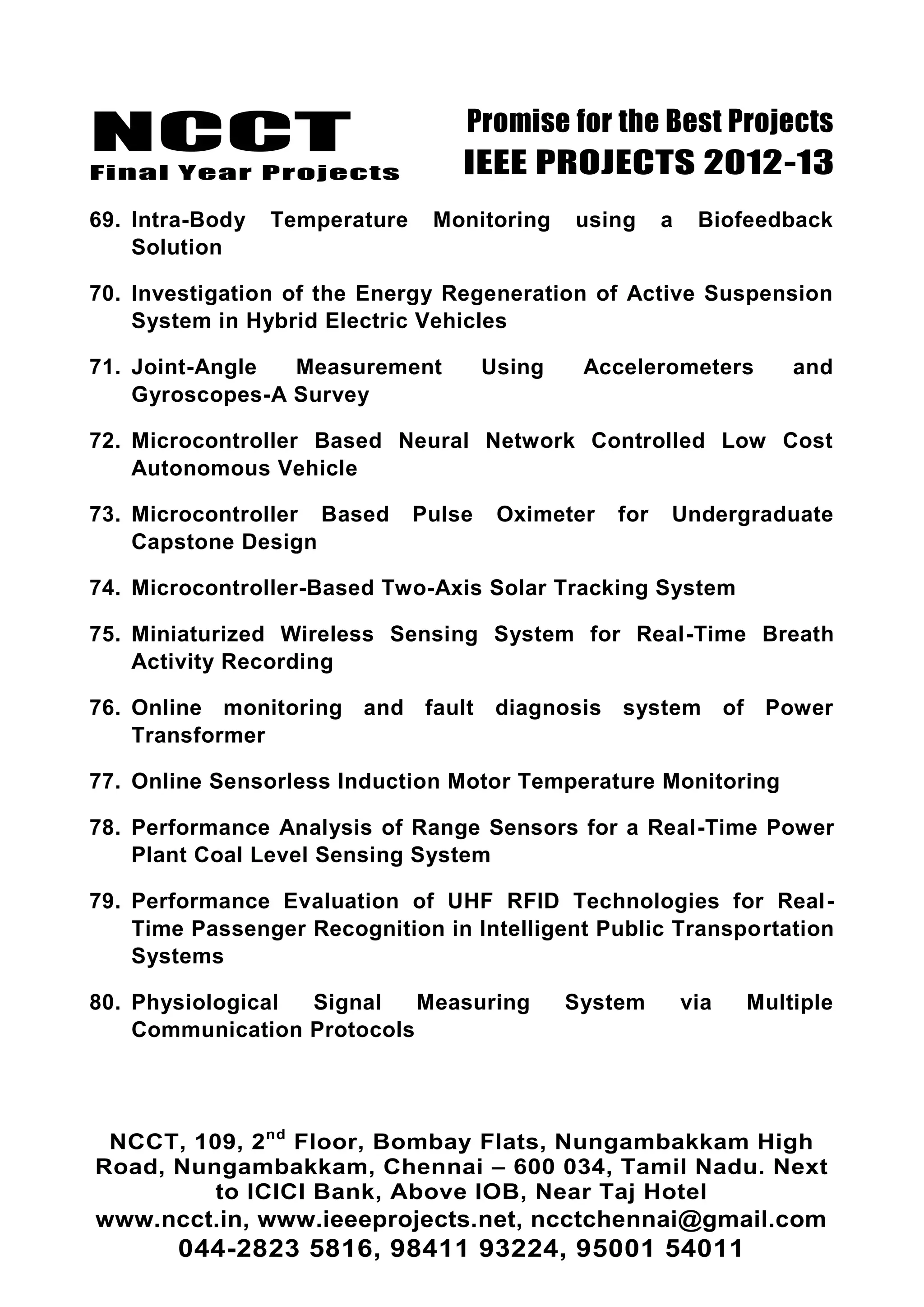 NCCT
Final Year Projects
Promise for the Best Projects
IEEE PROJECTS 2012-13
NCCT, 109, 2nd
Floor, Bombay Flats, Nungambakkam High
Road, Nungambakkam, Chennai – 600 034, Tamil Nadu. Next
to ICICI Bank, Above IOB, Near Taj Hotel
www.ncct.in, www.ieeeprojects.net, ncctchennai@gmail.com
044-2823 5816, 98411 93224, 95001 54011
69. Intra-Body Temperature Monitoring using a Biofeedback
Solution
70. Investigation of the Energy Regeneration of Active Suspension
System in Hybrid Electric Vehicles
71. Joint-Angle Measurement Using Accelerometers and
Gyroscopes-A Survey
72. Microcontroller Based Neural Network Controlled Low Cost
Autonomous Vehicle
73. Microcontroller Based Pulse Oximeter for Undergraduate
Capstone Design
74. Microcontroller-Based Two-Axis Solar Tracking System
75. Miniaturized Wireless Sensing System for Real-Time Breath
Activity Recording
76. Online monitoring and fault diagnosis system of Power
Transformer
77. Online Sensorless Induction Motor Temperature Monitoring
78. Performance Analysis of Range Sensors for a Real-Time Power
Plant Coal Level Sensing System
79. Performance Evaluation of UHF RFID Technologies for Real-
Time Passenger Recognition in Intelligent Public Transportation
Systems
80. Physiological Signal Measuring System via Multiple
Communication Protocols
 